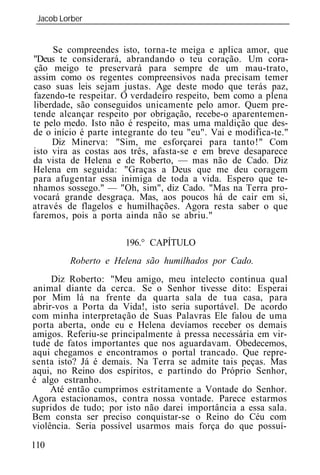 Jacob Lorber
 _____________________________________________________________


     Se compreendes isto, torna-te meiga e aplica amor, que
"Deus te considerará, abrandando o teu coração. Um cora-
ção meigo te preservará para sempre de um mau-trato,
assim como os regentes compreensivos nada precisam temer
caso suas leis sejam justas. Age deste modo que terás paz,
fazendo-te respeitar. O verdadeiro respeito, bem como a plena
liberdade, são conseguidos unicamente pelo amor. Quem pre-
tende alcançar respeito por obrigação, recebe-o aparentemen-
te pelo medo. Isto não é respeito, mas uma maldição que des-
de o início é parte integrante do teu "eu". Vai e modifica-te."
     Diz Minerva: "Sim, me esforçarei para tanto!" Com
isto vira as costas aos três, afasta-se e em breve desaparece
da vista de Helena e de Roberto, — mas não de Cado. Diz
Helena em seguida: "Graças a Deus que me deu coragem
para afugentar essa inimiga de toda a vida. Espero que te-
nhamos sossego." — "Oh, sim", diz Cado. "Mas na Terra pro-
vocará grande desgraça. Mas, aos poucos há de cair em si,
através de flagelos e humilhações. Agora resta saber o que
faremos, pois a porta ainda não se abriu."

                      196.° CAPÍTULO
         Roberto e Helena são humilhados por Cado.
     Diz Roberto: "Meu amigo, meu intelecto continua qual
animal diante da cerca. Se o Senhor tivesse dito: Esperai
por Mim lá na frente da quarta sala de tua casa, para
abrir-vos a Porta da Vida!, isto seria suportável. De acordo
com minha interpretação de Suas Palavras Ele falou de uma
porta aberta, onde eu e Helena devíamos receber os demais
amigos. Referiu-se principalmente à pressa necessária em vir-
tude de fatos importantes que nos aguardavam. Obedecemos,
aqui chegamos e encontramos o portal trancado. Que repre-
senta isto? Já é demais. Na Terra se admite tais peças. Mas
aqui, no Reino dos espíritos, e partindo do Próprio Senhor,
é algo estranho.
     Até então cumprimos estritamente a Vontade do Senhor.
Agora estacionamos, contra nossa vontade. Parece estarmos
supridos de tudo; por isto não darei importância a essa sala.
Bem consta ser preciso conquistar-se o Reino do Céu com
violência. Seria possível usarmos mais força do que possuí-

110
 