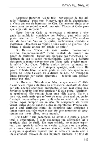 ______________________________________________________________



      Responde Roberto: "Já te falei, por ocasião de tua ati-
 tude "vienense" para com Minerva, que ainda chegaríamos
a Viena em vez de ingressar no Céu. Certamente ainda esta-
 cionaremos no subúrbio onde moraste. Chamarei Cado para
 que veja esta surpresa."
      Neste ínterim Cado se entregava a observar a che-
 gada da multidão; convidado por Roberto para olhar pela
 porta, este lhe diz: "Então, amigo, agrada-te o Céu residen-
 cial da Áustria? Vês as paliçadas, canhoneiras, canhões e
morteiros? Descobres os vigias e suas casas de guarda? Que
 beleza, a cidade celeste em estado de sítio!"
      Diz Helena: "Cado, não seria possível tornarmo-nos
visíveis, temporariamente? Tinha vontade de brincar uni
pouco de fantasma. Talvez isso ajudasse aos vienenses a de-
sistirem de sua situação revolucionária. Caso eu e Roberto
viéssemos a morar novamente em Viena seria preciso trans-
formá-la." Diz Cado: "Minha amiga, julgas realmente ser
isto a Viena verdadeira? É simples aparição, nada mais. Há
pouco Roberto falou de uma porta estreita pela qual se in-
gressa no Reino Celeste. Ei-la diante de nós. Ao transpô-la
ainda passareis por várias aperturas — todavia será possível
passar por elas."
      Diz Roberto: "Não duvido. Mas de que maneira? Aliás
é essa Viena cópia autêntica da verdadeira. Acabaste de dizer
ser isto apenas aparição; entretanto, é tão real como nós.
Seríamos também somente aparição? É este portal igualmen-
te aparência? Não consigo fazer uma idéia exata. Ela é, a
meu ver, nada mais que reflexo de uma coisa real ou, então,
é criação momentânea para explicação ou análise de um es-
pírito. Após cumprir sua missão ela desaparece da esfera
visual. Julgo difícil dar-lhe outra interpretação. Preciso che-
gar a uma definição clara; do contrário serei obrigado a
tomar como aparição tudo o que até este momento se apre-
sentou aos meus olhos, neste mundo."
      Diz Cado: "Tua concepção do assunto é certa e pouco
terei a acrescentar. É algo exagerada tua afirmação ser a
aparição algo de fútil. Em meu critério, no mundo espiri-
tual uma aparição reflete uma coisa existente ou um plano
para nova criação, no começo somente visível ao Senhor;
a seguir, a qualquer espírito que se acha em união com a
Id ia criadora através de sua natureza amorosa. O fato de
 