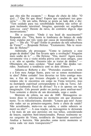 Jacob Lorber
_____________________________________________________________



que eles não lhe escapem." — Reage ele cheio de ódio: "O
q u ê . . . ? Que foi que disse? Espera que expulsarei tua gros-
seria." — De um salto, Helena se posta ao lado dele e diz:
"Tem cuidado para tua sensibilidade boêmia não sofrer al-
gum incômodo intestinal. Imagina, querendo ser orgulhoso
com essa cara? Desiste da raiva, do contrário digo-te algo
inconveniente."
       Diz o sargento: "Onde é teu local de nascimento?"
Responde ela: "Ora, basta te lembrares do boteco de onde
foste expulso por três vezes por causa de imoralidades e bri-
gas." — Diz ele: "O quê? Então és produto da ralé suburbana
de Viena?" — Responde Helena: "Exatamente. Não te recor-
das de Helena?"
      Admirado, ele prossegue: "Como te juntaste a esse
grupo de doidos? Que fim levaste após a revolução? Ninguém
mais soube de ti." — Diz Helena: "Ora, morri! Agora estou
novamente viva e visito minha pátria com esses amigos, caso
o sr. não se oponha. Garanto não se tratar de doidos." —
Obtempera ele, mais cordato: "Qual nada! São doidos var-
ridos. Analisarei a tendência com os dois últimos."
      Adianta-se Roberto e diz: "Pretendes examinar a mim
e a Este meu Amigo Santo, para ver se somos mentalmen-
te sãos? Pobre coitado! Isto deverias ter feito contigo mes-
mo, a fim de que tivesses chegado à noção de que há
tempos não te encontras em corpo na Viena terrestre, mas
na metrópole espiritual correspondente à vida na Terra. Jul-
gas ser realmente fiscal de divisas? Tu o és apenas em tua
imaginação. Crês possuir poder ou justiça para analisar-nos?
Tens somente o direito de um desvairado, cego e surdo.
      Morreste de cólera, no ano de 1849. Mensageiros ce-
lestes disso te informaram no momento em que desencar-
naste. Tu os ridicularizaste, dizendo: "Loucos que sois! Acaso
não vedes ser eu primeiro-sargento, forte e cheio de saúde?
Não acreditando, meto-vos na cadeia, e então sabereis se
morri ou não!" — A essa reação, os mensageiros te deixaram
e há mais de um ano persistes em tua tolice, considerando
de loucos, espíritos bem-intencionados. Pensas realmente se-
res sargento de Viena, residência do Imperador austríaco?
Analisa a barreira. Não percebes como neste momento se
torna cada vez mais transparente?"

120
 