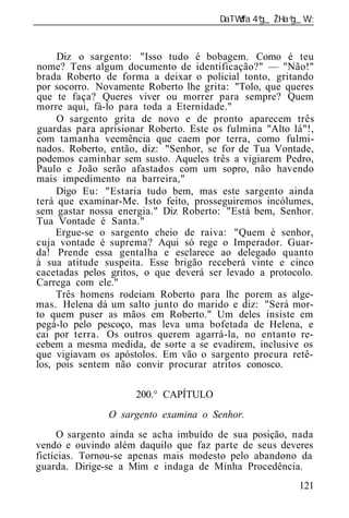 ______________________________________________________________


     Diz o sargento: "Isso tudo é bobagem. Como é teu
nome? Tens algum documento de identificação?" — "Não!"
brada Roberto de forma a deixar o policial tonto, gritando
por socorro. Novamente Roberto lhe grita: "Tolo, que queres
que te faça? Queres viver ou morrer para sempre? Quem
morre aqui, fá-lo para toda a Eternidade."
     O sargento grita de novo e de pronto aparecem três
guardas para aprisionar Roberto. Este os fulmina "Alto lá"!,
com tamanha veemência que caem por terra, como fulmi-
nados. Roberto, então, diz: "Senhor, se for de Tua Vontade,
podemos caminhar sem susto. Aqueles três a vigiarem Pedro,
Paulo e João serão afastados com um sopro, não havendo
mais impedimento na barreira,"
     Digo Eu: "Estaria tudo bem, mas este sargento ainda
terá que examinar-Me. Isto feito, prosseguiremos incólumes,
sem gastar nossa energia." Diz Roberto: "Está bem, Senhor.
Tua Vontade é Santa."
     Ergue-se o sargento cheio de raiva: "Quem é senhor,
cuja vontade é suprema? Aqui só rege o Imperador. Guar-
da! Prende essa gentalha e esclarece ao delegado quanto
à sua atitude suspeita. Esse brigão receberá vinte e cinco
cacetadas pelos gritos, o que deverá ser levado a protocolo.
Carrega com ele."
     Três homens rodeiam Roberto para lhe porem as alge-
mas. Helena dá um salto junto do marido e diz: "Será mor-
to quem puser as mãos em Roberto." Um deles insiste em
pegá-lo pelo pescoço, mas leva uma bofetada de Helena, e
cai por terra. Os outros querem agarrá-la, no entanto re-
cebem a mesma medida, de sorte a se evadirem, inclusive os
que vigiavam os apóstolos. Em vão o sargento procura retê-
los, pois sentem não convir procurar atritos conosco.

                      200.° CAPÍTULO
                O sargento examina o Senhor.
     O sargento ainda se acha imbuído de sua posição, nada
vendo e ouvindo além daquilo que faz parte de seus deveres
fictícias. Tornou-se apenas mais modesto pelo abandono da
guarda. Dirige-se a Mim e indaga de Minha Procedência.
                                                          121
 