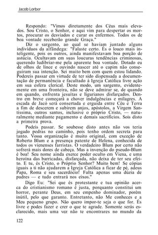 Jacob Lorber
_____________________________________________________________


      Respondo: "Vimos diretamente dos Céus mais eleva-
 dos. Sou Cristo, o Senhor, e aqui vim para despertar os mor-
 tos, procurar os desviados e curar os enfermos. Todos os de
boa vontade receberão grande Graça."
      Diz o sargento, ao qual se haviam juntado alguns
 indivíduos da alfândega: "Falaste certo. És o louco mais in-
 teligente, pois os outros, ainda manifestavam boa porção de
 astúcia. Ocultavam em suas loucuras tendências criminosas,
querendo ludibriar-me pela aparente boa vontade. Dotado eu
 de olhos de lince e ouvindo nascer até o capim não conse-
 guiram sua intenção. Sei muito bem com quem estou lidando.
Podereis passar em virtude de ter sido dispensada a documen-
tação de permanência e facultado à Igreja Católica livre ação
em sua esfera clerical. Deste modo, um sargento, evidente-
mente em uma fronteira, não se deve admirar se, de quando
em quando, enfrenta jesuítas e ligurianos disfarçados. Den-
tro em breve começará a chover indulgências e milagres. A
escada de Jacó será consertada e erguida entre Céu e Terra
a fim de descerem e subirem anjos, apóstolos, a Virgem San-
tíssima, outros santos, inclusive o próprio Cristo, — natu-
ralmente mediante pagamento e demais sacrifícios. Sois disto
a primeira prova.
      Podeis passar. Se soubesse disto antes não vos teria
jogado pedras no caminho, pois tenho ordem secreta para
tanto. Vossa organização é muito original, com exceção de
Roberto Blum e a presença patente de Helena, conhecida de
todos os vienenses farristas. O verdadeiro Blum por certo não
sofrerá mais dores de cabeça. Mas a invenção do pseudo-Blum
é boa! Seu nome ainda exerce poder oculto em Viena, e uma
heroína das barricadas, disfarçada, não deixa de ter seu efei-
to. E tu, és Cristo, o Próprio Senhor? Muito bem! Se cópias
iguais a ti não ajudarem a Igreja Católica a ficar de pé, adeus
Papa, Roma e seu sacerdócio! Falta apenas uma dúzia de
padres — e tudo entrará nos eixos."
      Digo Eu: "Sei que és protestante e tua opinião acer-
ca do cristianismo romano é justa, porquanto constitui um
horror, perante Deus, em seu empenho dominador, porém
inútil, pelo que garanto. Entretanto, não Me conheces e a
Meu pequeno grupo. Não quero impor-te seja o que for. És
livre e podes fazer e crer o que te agrade. Somente serás es-
clarecido, mais uma vez não te encontrares no mundo da
122
 