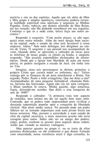 ______________________________________________________________



matéria e sim no dos espíritos. Aquilo que vês além de Mim
e Meu grupo é simples aparência, entretanto poderia tornar-
se realidade espiritual caso aderisses e seguisses as Minhas
Pegadas. Estás, todavia, por demais afastado de Meu Reino,
em teu coração, não Me podendo reconhecer em tua cegueira.
Continua o que és e onde estás, talvez haja um outro en-
contro."
     Responde o sargento: "Com muito prazer, se não aqui,
quiçá num outro mundo. Além do mais desejo bom suces-
so na capital, onde o estado de sítio será favorável à vossa
empresa. Adeus." Sem mais delongas, nos dirigimos ao cen-
tro de Viena. O sargento e seu pessoal nos acompanham de
vista. Quando deles se aproxima o cobrador de taxas para
se informar de nosso grupo, se chinês ou hindu, o sargento
responde: "São jesuítas espertalhões disfarçados de missio-
nários. Desde que a Igreja tem liberdade de ação em nossa
pátria, os padres reerguem a escada de Jacó, em linha reta
ao Céu.
     Imagina, esses seis personagens se diziam, primeiro, o
próprio Cristo que curará todos os enfermos, etc.! Talvez
 consiga pôr as finanças de pé para marcharem a Roma. Em
seguida, Pedro, Paulo e João evangelista. Que me dizes a isto?
Acompanhados de uma pequena formidável, chamada Hele-
na, heroína das barricadas. Agora não vás ter uma vertigem:
o Blum também lá estava. Minha guarda, algo temerosa,
fugiu, deixando-me sozinho. Que dizes a essa conquista do
ano de 1848?"
      Responde o cobrador: "A primeira vista tem aspecto
de comédia; meu íntimo me diz ser aquilo bem mais sério.
Concordo, que os padres tudo empreendam para vivificar a
desejada superstição popular após a conquista da liberdade
clerical. Mas deste modo, nunca. No passado pode um padre
 lúbrico ter se tornado importuno com uma jovem freira em
horas noturnas. Mas, perante a autoridade e num estado de
sítio da capital austríaca, o mais astucioso jesuíta não teria
coragem para tanto. Sabes não ser eu amigo dos padres;
julgo, porém, nenhum se prestar para negócio dessa ordem,
 ainda que visando as maiores vantagens.
      Meu parecer quanto ao grupo é: ou se trata de altas
patentes disfarçadas, ou são realmente o que dizem. Falando
 com sinceridade, nossa existência atual é algo estranha, le-
                                                          123
 