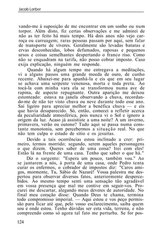 Jacob Lorber
_____________________________________________________________


 vando-me à suposição de me encontrar em um sonho ou num
 torpor. Além disto, fiz certas observações e me admirei de
 não as ter feito há mais tempo. Há dois anos não vejo car-
 roça ou carruagem; raras pessoas passam por aqui, sem falar
 de transporte de víveres. Geralmente são levadas batatas e
 ervas desconhecidas, lobos defumados, raposas e pequenos
 ursos e coisas semelhantes despertando o franco riso. Como
 não se enquadram na tarifa, não posso cobrar imposto. Caso
 exija explicação, ninguém me responde.
      Quando há algum tempo me entregava a meditações,
 vi a alguns passos uma grande moeda de ouro, de cunho
 recente. Abaixei-me para apanhá-la e eis que em seu lugar
 se achava uma serpente venenosa, morta e toda preta. Ao
 tocá-la com minha vara ela se transformou numa ave de
 rapina, de aspecto repugnante. Outra aparição me deixou
 estonteado: estava na janela observando a chuva, recordan-
 do-me de não ter visto chuva ou neve durante todo esse ano.
 Saí ligeiro para apreciar melhor a benéfica chuva — e eis
 que havia desaparecido. Só, então, comecei a refletir acerca
da peculiaridade atmosférica, pois nunca vi o Sol e ignoro a
origem da luz. Acaso já assististe a uma noite? A um inverno,
primavera, verão ou outono? Tudo aqui se passa numa cons-
tante monotonia, sem percebermos a situação real. No que
não tem culpa o estado de sítio e os jesuítas.
     Devido a tais ocorrências estou inclinado a crer: pri-
meiro, termos morrido; segundo, serem aqueles personagens
o que dizem. Queres saber de uma coisa? Irei com eles!
Estão lá na frente de uma casa. Tenho que saber o que há."
     Diz o sargento: "Espera um pouco, também vou." Ao
se juntarem a nós, à porta de uma casa, onde Pedro tenta
curar os enfermos, o cobrador de impostos diz: "Caros ami-
gos, mormente, Tu, Sábio de Nazaré! Vossa palestra me des-
pertou para observar diversos fatos, anteriormente desperce-
bidos. Ao mesmo tempo senti uma sensação tão agradável
em vossa presença que mal me contive em seguir-vos. Pro-
curei me descartar, alegando meus deveres de autoridade. No
final meu coração disse: Quando Deus te chama, termina
todo compromisso imperial. — Aqui estou e vos peço permis-
são para ficar até que, pelo vosso esclarecimento, saiba quem
sou e onde estou. Tenho dúvidas ser esta vida, terrena, e não
compreendo como só agora tal fato me perturba. Se for pos-
124
 