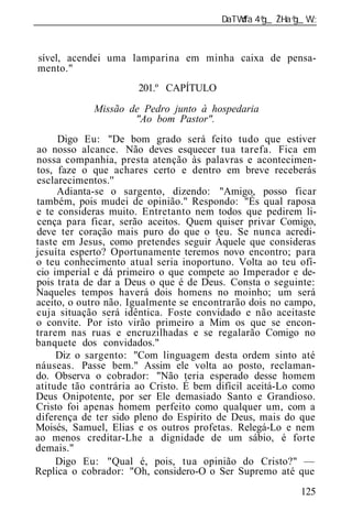 ______________________________________________________________



sível, acendei uma lamparina em minha caixa de pensa-
mento."
                      201.º CAPÍTULO
             Missão de Pedr junto à hospedaria
                     "Ao bom Pastor".
     Digo Eu: "De bom grado será feito tudo que estiver
ao nosso alcance. Não deves esquecer tua tarefa. Fica em
nossa companhia, presta atenção às palavras e acontecimen-
tos, faze o que achares certo e dentro em breve receberás
esclarecimentos.''
     Adianta-se o sargento, dizendo: "Amigo, posso ficar
também, pois mudei de opinião." Respondo: "És qual raposa
e te consideras muito. Entretanto nem todos que pedirem li-
cença para ficar, serão aceitos. Quem quiser privar Comigo,
deve ter coração mais puro do que o teu. Se nunca acredi-
taste em Jesus, como pretendes seguir Àquele que consideras
jesuíta esperto? Oportunamente teremos novo encontro; para
o teu conhecimento atual seria inoportuno. Volta ao teu ofí-
cio imperial e dá primeiro o que compete ao Imperador e de-
pois trata de dar a Deus o que é de Deus. Consta o seguinte:
Naqueles tempos haverá dois homens no moinho; um será
aceito, o outro não. Igualmente se encontrarão dois no campo,
cuja situação será idêntica. Foste convidado e não aceitaste
o convite. Por isto virão primeiro a Mim os que se encon-
trarem nas ruas e encruzilhadas e se regalarão Comigo no
banquete dos convidados."
     Diz o sargento: "Com linguagem desta ordem sinto até
náuseas. Passe bem." Assim ele volta ao posto, reclaman-
do. Observa o cobrador: "Não teria esperado desse homem
atitude tão contrária ao Cristo. É bem difícil aceitá-Lo como
Deus Onipotente, por ser Ele demasiado Santo e Grandioso.
Cristo foi apenas homem perfeito como qualquer um, com a
diferença de ter sido pleno do Espírito de Deus, mais do que
Moisés, Samuel, Elias e os outros profetas. Relegá-Lo e nem
ao menos creditar-Lhe a dignidade de um sábio, é forte
demais."
     Digo Eu: "Qual é, pois, tua opinião do Cristo?" —
Replica o cobrador: "Oh, considero-O o Ser Supremo até que
                                                          125
 