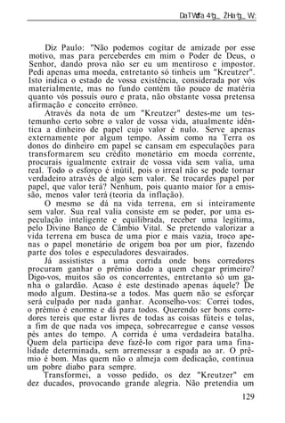 ______________________________________________________________



      Diz Paulo: "Não podemos cogitar de amizade por esse
 motivo, mas para perceberdes em mim o Poder de Deus, o
 Senhor, dando prova não ser eu um mentiroso e impostor.
 Pedi apenas uma moeda, entretanto só tinheis um "Kreutzer".
 Isto indica o estado de vossa existência, considerada por vós
 materialmente, mas no fundo contém tão pouco de matéria
quanto vós possuís ouro e prata, não obstante vossa pretensa
afirmação e conceito errôneo.
      Através da nota de um "Kreutzer" destes-me um tes-
 temunho certo sobre o valor de vossa vida, atualmente idên-
 tica a dinheiro de papel cujo valor é nulo. Serve apenas
externamente por algum tempo. Assim como na Terra os
donos do dinheiro em papel se cansam em especulações para
 transformarem seu crédito monetário em moeda corrente,
procurais igualmente extrair de vossa vida sem valia, uma
real. Todo o esforço é inútil, pois o irreal não se pode tornar
verdadeiro através de algo sem valor. Se trocardes papel por
papel, que valor terá? Nenhum, pois quanto maior for a emis-
são, menos valor ter (teoria da inflação).
      O mesmo se dá na vida terrena, em si inteiramente
sem valor. Sua real valia consiste em se poder, por uma es-
peculação inteligente e equilibrada, receber uma legítima,
pelo Divino Banco de Câmbio Vital. Se pretendo valorizar a
vida terrena em busca de uma pior e mais vazia, troco ape-
nas o papel monetário de origem boa por um pior, fazendo
parte dos tolos e especuladores desvairados.
      Já assististes a uma corrida onde bons corredores
procuram ganhar o prêmio dado a quem chegar primeiro?
Digo-vos, muitos são os concorrentes, entretanto só um ga-
nha o galardão. Acaso é este destinado apenas àquele? De
modo algum. Destina-se a todos. Mas quem não se esforçar
será culpado por nada ganhar. Aconselho-vos: Correi todos,
o prêmio é enorme e dá para todos. Querendo ser bons corre-
dores tereis que estar livres de todas as coisas fúteis e tolas,
a fim de que nada vos impeça, sobrecarregue e canse vossos
pés antes do tempo. A corrida é uma verdadeira batalha.
Quem dela participa deve fazê-lo com rigor para uma fina-
lidade determinada, sem arremessar a espada ao ar. O prê-
mio é bom. Mas quem não o almeja com dedicação, continua
um pobre diabo para sempre.
     Transformei, a vosso pedido, os dez "Kreutzer" em
dez ducados, provocando grande alegria. Não pretendia um
                                                            129
 