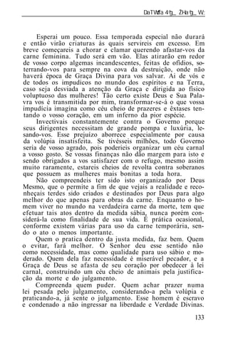 ______________________________________________________________


     Esperai um pouco. Essa temporada especial não durará
e então virão criaturas às quais servireis em excesso. Em
breve começareis a chorar e clamar querendo afastar-vos da
carne feminina. Tudo será em vão. Elas atirarão em redor
de vosso corpo algemas incandescentes, feitas de ofídios, so-
terrando-vos para sempre na cova da destruição, onde não
haverá época de Graça Divina para vos salvar. Ai de vós e
de todos os impudicos no mundo dos espíritos e na Terra,
caso seja desviada a atenção da Graça e dirigida ao físico
voluptuoso das mulheres! Tão certo existe Deus e Sua Pala-
vra vos é transmitida por mim, transformar-se-á o que vossa
impudícia imagina como céu cheio de prazeres e êxtases ten-
 tando o vosso coração, em um inferno da pior espécie.
     Invectivais constantemente contra o Governo porque
seus dirigentes necessitam de grande pompa e luxúria, le-
sando-vos. Esse prejuízo aborrece especialmente por causa
da volúpia insatisfeita. Se tivésseis milhões, todo Governo
seria de vosso agrado, pois poderieis organizar um céu carnal
a vosso gosto. Se vossas finanças não dão margem para isto e
sendo obrigados a vos satisfazer com o refugo, mesmo assim
muito raramente, estareis cheios de revolta contra soberanos
que possuem as mulheres mais bonitas a toda hora.
     Não compreendeis ter sido isto organizado por Deus
Mesmo, que o permite a fim de que vejais a realidade e reco-
nheçais terdes sido criados e destinados por Deus para algo
melhor do que apenas para obras da carne. Enquanto o ho-
mem viver no mundo na verdadeira carne da morte, tem que
efetuar tais atos dentro da medida sábia, nunca porém con-
siderá-la como finalidade de sua vida. É prática ocasional,
conforme existem várias para uso da carne temporária, sen-
do o ato o menos importante.
     Quem o pratica dentro da justa medida, faz bem. Quem
o evitar, fará melhor. O Senhor deu esse sentido não
como necessidade, mas como qualidade para uso sábio e mo-
derado. Quem dela faz necessidade é miserável pecador, e a
Graça de Deus se afasta de seu coração por obedecer à lei
carnal, construindo um céu cheio de animais pela justifica-
ção da morte e do julgamento.
     Compreenda quem puder. Quem achar prazer numa
lei pesada pelo julgamento, considerando-a pela volúpia e
praticando-a, já sente o julgamento. Esse homem é escravo
e condenado a não ingressar na liberdade e Verdade Divinas.
                                                          133
 
