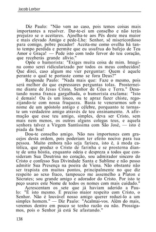 Jacob Lorber
_____________________________________________________________



      Diz Paulo: "Não vem ao caso, pois temos coisas mais
 importantes a resolver. Dar-te-ei um conselho e não terás
 prejuízo se o aceitares. Ajoelha-te aos Pés deste meu maior
 e mais elevado Amigo e pede-Lhe: Senhor, sê misericordioso
 para comigo, pobre pecador! Aceita-me como ovelha há tan-
 to tempo perdida e permite que eu usufrua do bafejo de Teu
 Amor e Graça! — Pede isto com todo fervor do teu coração,
 que receberás grande alívio."
      Opõe o humorista: "Exiges muita coisa de mim. Imagi-
na como serei ridicularizado por todos os meus conhecidos!
Que direi, caso algum me vier perguntar: Quem é aquele
perante o qual te portaste como se fora Deus?"
      Responde Paulo: "Nada mais que: Faze o mesmo, pois
será melhor do que expressares perguntas tolas. Prosternei-
me diante de Jesus Cristo, Senhor de Céus e Terra." Desa-
tando numa franca gargalhada, o humorista exclama: "Isto
é demais! Ou és um louco, ou te apraz fazer chiste, rego-
zijando-te com nossa fraqueza. Basta te venerarmos sob o
nome de um apóstolo antigo e célebre, porquanto te tornas-
te um verdadeiro amigo através de teu ensinamento. A afir-
mação que esse teu amigo, simples, deva ser Cristo, sem
mais nem menos, os outros alguns colegas teus, e aquela
senhora talvez a Virgem Santíssima com São José, — isto é
piada da boa!
      Dou-te conselho amigo. Não nos importunes com gra-
cejos desta ordem, pois poderiam ter efeito nocivo para tua
pessoa. Muito embora não seja fariseu, isto é, à moda ca-
tólica, que produz o Cristo de farinha e se prosterna dian-
te de uma hóstia, enquanto odeia e despreza a todos que con-
sideram Sua Doutrina no coração, sou admirador sincero do
Cristo e confesso Sua Divindade Santa e Sublime e não posso
admitir Sua Presença na poeira de Viena. Não obstante não
ser trapista em muitos pontos, principalmente no que diz
respeito ao sexo fraco, tampouco me assemelho a Platon e
Sócrates; sou grande amigo e adorador do Cristo. Por isto te
peço usares este Nome de todos os nomes com mais cuidado."
      Acrescentam os sete que já haviam aderido a Pau-
lo: "É isto mesmo. É preciso maior respeito com Cristo, o
Senhor. Não é louvável nosso amigo querer reduzí-lo a um
simples homem." — Diz Paulo: "Acalmai-vos. Além do mais,
veremos dentro em pouco se tenho razão ou não. Prossiga-
mos, pois o Senhor já está Se afastando."
138
 