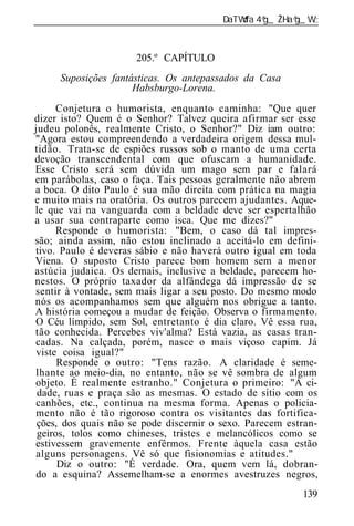 ______________________________________________________________


                      205.º CAPÍTULO
     Suposições fantásticas. Os antepassados da Casa
                     Habsburgo-Lorena.
      Conjetura o humorista, enquanto caminha: "Que quer
dizer isto? Quem é o Senhor? Talvez queira afirmar ser esse
judeu polonês, realmente Cristo, o Senhor?" Diz iam outro:
"Agora estou compreendendo a verdadeira origem dessa mul-
tidão. Trata-se de espiões russos sob o manto de uma certa
devoção transcendental com que ofuscam a humanidade.
Esse Cristo será sem dúvida um mago sem par e falará
em parábolas, caso o faça. Tais pessoas geralmente não abrem
a boca. O dito Paulo é sua mão direita com prática na magia
e muito mais na oratória. Os outros parecem ajudantes. Aque-
le que vai na vanguarda com a beldade deve ser espertalhão
a usar sua contraparte como isca. Que me dizes?"
      Responde o humorista: "Bem, o caso dá tal impres-
são; ainda assim, não estou inclinado a aceitá-lo em defini-
tivo. Paulo é deveras sábio e não haverá outro igual em toda
Viena. O suposto Cristo parece bom homem sem a menor
astúcia judaica. Os demais, inclusive a beldade, parecem ho-
nestos. O próprio taxador da alfândega dá impressão de se
sentir à vontade, sem mais ligar a seu posto. Do mesmo modo
nós os acompanhamos sem que alguém nos obrigue a tanto.
A história começou a mudar de feição. Observa o firmamento.
O Céu límpido, sem Sol, entretanto é dia claro. Vê essa rua,
tão conhecida. Percebes viv'alma? Está vazia, as casas tran-
cadas. Na calçada, porém, nasce o mais viçoso capim. Já
viste coisa igual?"
      Responde o outro: "Tens razão. A claridade é seme-
lhante ao meio-dia, no entanto, não se vê sombra de algum
objeto. É realmente estranho." Conjetura o primeiro: "A ci-
 dade, ruas e praça são as mesmas. O estado de sítio com os
canhões, etc., continua na mesma forma. Apenas o policia-
mento não é tão rigoroso contra os visitantes das fortifica-
 ções, dos quais não se pode discernir o sexo. Parecem estran-
 geiros, tolos como chineses, tristes e melancólicos como se
estivessem gravemente enfêrmos. Frente àquela casa estão
alguns personagens. Vê só que fisionomias e atitudes."
      Diz o outro: "É verdade. Ora, quem vem lá, dobran-
do a esquina? Assemelham-se a enormes avestruzes negros,
                                                          139
 