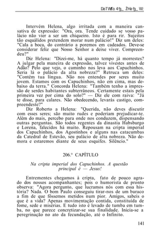 ______________________________________________________________



     Intervém Helena, algo irritada com a maneira can-
sativa de expressão: "Ora, ora. Tende cuidado se vosso pa-
lácio não vier a ser um chiqueiro. Isto é para rir. Sujeitos
tão esquálidos pretendem morar num palácio!" Diz um deles:
"Cala a boca, do contrário a poremos em cadeados. Deve-se
considerar feliz que Nosso Senhor a deixe viver. Compreen-
deu?"
     Diz Helena: "Dizei-me, há quanto tempo já morrestes?
A julgar pela maneira de expressão, talvez vivestes antes de
Adão? Pelo que vejo, o caminho nos leva aos Capuchinhos.
Seria lá o palácio da alta nobreza?" Retruca um deles:
"Contém tua língua. Não nos entendes por seres muito
jovem. Estamos com os Capuchinhos, não em cima, mas de-
baixo da terra." Concorda Helena: "Também tenho a impres-
são de serdes habitantes subterrâneos. Certamente estais pela
primeira vez por cima do solo?" — Diz ele com raiva: "Já
te disse, para calares. Não obedecendo, levarás castigo, com-
preendeste?"
     Diz Roberto a Helena: "Querida, não deves discutir
com esses seres; são muito rudes e poderiam prejudicar-te.
Além do mais, percebo para onde nos conduzem, dispensando
outras perguntas. São todos regentes da dinastia Habsburgo
e Lorena, falecidos há muito. Repousam na cripta imperial
dos Capuchinhos, dos Agostinhos e alguns nas catacumbas
da Catedral de Estevão, seu palácio de alta nobreza. Não de-
mora e estaremos diante de seus esquifes. Silêncio."

                      206.° CAPÍTULO
       Na cript imperial dos Capuchinhos. A questão
                   principal é — Jesus!
     Entrementes chegamos à cripta, fato de pouco agra-
do dos nossos acompanhantes; pois o humorista de pronto
observa: "Agora pergunto, que lucramos nós com essa his-
tória? Nada. O bom Paulo conseguiu tirar-nos de um buraco
a fim de que fôssemos metidos num pior. Amigos, sabeis o
que é a vida? Apenas movimentação contida, constituída de
fome, sede e misérias. E tudo isto é levado de tumba em tum-
ba, no que parece concretizar-se sua finalidade. Inicia-se a
peregrinação no ato da fecundação, até o Infinito.
                                                          141
 