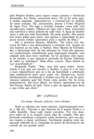 Jacob Lorber
_____________________________________________________________


pelo Próprio Senhor, para erguer vossos castelos e fortalezas
destruídos. Eu, Paulo, acrescento mais: Ele já Se acha aqui,
à minha esquerda. Aproximai-vos e externai-Lhe os pedidos
de vosso coração. Ele, unicamente, possui a Fonte Original
da Água Viva. Tão logo a tiverdes tomado, vossa sede será
saciada para sempre. Ofereci-vos algo real e bom, entretanto
não satisfará a ânsia ardente de sede vital. A Água do Senhor
sacia a sede por toda Eternidade. Ele pode ajudar. Nós outros
não temos poder para tanto, mas apenas a capacidade de pre-
parar nossos irmãos ignorantes para o auxílio de Deus,"
     Diz o primeiro dinasta, Rudolfo: "No início teu dis-
curso foi bom e nos demonstraste a situação real. Alegar ser
este homem ao teu lado, o Senhor, Deus Mesmo de Eternida-
des, é demasiado tolo. Se um soberano na Terra não apresen-
tar condecoração, caminhando qual empregado burguês, será
culpado pelo mau trato recebido. Se tal acontece com regen-
te do mundo, o que esperar-se partindo do Eterno Soberano
de todos os soberanos? Além disto, consta: Deus habita na
Luz inconfundível."
     Responde Paulo: "Sim, mas não para todos. Justa-
mente a Luz que ora envolve o Senhor, é para ti e os teus
a mais impenetrável, por ser a luz da humildade e submissão
algo inadmissível para seres como vós. Declaro-vos, teríeis
imediatamente reconhecido o Senhor caso Ele de vós Se apro-
ximasse radiante qual Sol. Nesta veste, porém, Ele Se torna
impenetrável. Ser-vos-á difícil, no futuro, aproximar-vos de
Sua Pessoa. Sabeis de tudo. Fazei o que vos agrade, pois disse
o que tinha que dizer."

                      209.º CAPÍTULO
         Um antigo dinasta palestra com o Senhor.
     Nisto se adianta um outro dinasta, espiritualmente mor-
to, e Me diz: "Ouviste o que falaram de ti aquele Paulo e o
velho Rudolfo. Soou tudo muito estranho. Por isto dese-
java saber de ti se naquilo existe algo de verdade. Não que
pretenda considerar o primeiro como mentiroso, pois sua pes-
soa inspira a maior confiança. Facilmente poderia estar de-
masiado imbuído de ti, chegando ao ponto de divinizar-te em
virtude de seu grande amor.
146
 