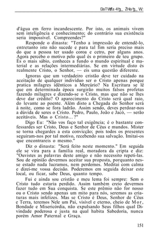 ______________________________________________________________



 d'água em ferro incandescente. Por isto, os animais vivem
sem inteligência e conhecimento; do contrário sua existência
seria impossível. Compreendes?"
      Responde o dinasta: "Tenho a impressão de entendê-lo,
 entretanto isto não sucede e para tal fim seria preciso mais
do que a pessoa ter usado coroa e cetro, por alguns anos.
Agora percebo o motivo pelo qual és o primeiro de teu grupo.
És o mais sábio, conheces a fundo o mundo espiritual e ma-
terial e as relações intermediárias. Se em virtude disto és
realmente Cristo, o Senhor, — eis uma questão diferente.
      Ignoras que um verdadeiro cristão deve ter cuidado na
aceitação de qualquer indivíduo ser o Cristo apenas porque
 pratica milagres idênticos a Mercúrio? Na Escritura se lê
que em determinada época surgirão muitos falsos profetas
fazendo milagres e dizendo-se o Cristo, mas que não se lhes
deve dar crédito? O aparecimento do Cristo será qual raio,
do levante ao poente. Além disto a Chegada do Senhor será
à noite, como se fora ladrão. Assim sendo, deves perdoar-nos
a dúvida de seres o Cristo. Pedro, Paulo, João e Jacó, — serão
aceitáveis. Mas o Cristo... ?"
     Digo Eu: "Não vos faço tal exigência; é o bastante con-
fessardes ser Cristo, Deus e Senhor de Céus e mundos. Mister
se torna chegardes a esta convicção; pois todos os presentes
seguiram-nos por tal motivo, recebendo sua salvação. Imitai-os
que encontrareis o mesmo."
      Diz o dinasta: "Será feito neste momento." Em seguida
ele se vira para a família real, moradora da cripta e diz:
"Ouvistes as palavras deste amigo e não necessito repeti-las.
Sou de opinião devermos aceitar sua proposta, porquanto nes-
se estado nada lucramos, nem perdemos. Meditai com calma
e dizei-me vossa decisão. Poderemos em seguida deixar este
local, ou ficar, sabe Deus, quanto tempo.
     Fui e ainda sou cristão e meu lema foi sempre: Sem o
Cristo tudo estaria perdido. Assim também creio devermos
fazer tudo em Sua conquista. Se este prêmio não for nosso
ou o Cristo sendo apenas um mito para nós, seremos as cria-
turas mais infelizes. Mas se Cristo é Deus, Senhor de Céus
e Terra, teremos Nele um Pai, visível e eterno, cheio de M o r ,
Bondade e Misericórdia, não expulsando Seus filhos qual Di-
vindade poderosa e justa na qual habita Sabedoria, nunca
porém Amor Paternal e Graça.

                                                            151
 