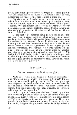 Jacob Lorber
_____________________________________________________________


praia, com alguns passos recebe a bênção das águas profun-
das. Ao encontrar-se no cume da montanha mais elevada,
necessitará de mais tempo para chegar à margem.
     Espiritualmente falando, os soberanos se encontram em
tais alturas e precisam de muito tempo para chegar ao mar.
Davi foi um rei segundo a Vontade de Deus, bom e justo.
Todavia, teve que esperar vários séculos no Além até receber
a salvação plena. Deves, portanto, aceitar Minha Determina-
ção recebendo a maior justificativa de Minha Justiça, Graça,
Amor e Sabedoria.
     O que acabei de explanar serve para todos os que usa-
rem na Terra a coroa sobre os Meus povos. Quem quiser
aceitá-lo, siga-Me. Quem não quiser, fique. Infelizmente aqui
há muitos de má vontade. Antes de deixarmos este local
quero que Paulo, Meu Instrumento, faça ouvir a voz desper-
tadora sobre o sono dos ignorantes. Talvez alguns possam
ser conscientizados. Sua vontade é tão livre quanto seu es-
pírito; por isto não posso afirmar: Serão estes ou aqueles;
pois não quero prever e sim, considerar com Meiguice e Mi-
sericórdia. Minha Indulgência é maior para com os que mui-
to tiveram que responder e tornaram-se cansados e sonolen-
tos sob o peso enorme da responsabilidade. Levanta-te, Paulo,
e desperta os que o quiserem."


                      212.° CAPÍTULO
         Discurso veemente de Paulo e seu efeito.
     Paulo se levanta e se dirige aos dinastas sonolentos e
diz: "Caros amigos e irmãos em Cristo, o Senhor!" Pronta-
mente é interrompido pelo pai de Maria Thereza, que reage
com desprezo: "Quando teríamos cuidado de suínos para que
se atrevesse a tratar-me de irmão? Por acaso ignora quem
somos? Seja mais educado, seu judeu atrevido, do contrário
saberá quem é o Imperador."
     Paulo o ignora e continua dizendo: "Consta que terão
que responder por pouca coisa os que obtiveram missão pe-
quena. Mas, quem recebe tarefa grande, prestará conta maior.
— Todos vós fazeis parte dos que receberam por Deus uma
grande incumbência, portanto o ajuste de contas é enorme.
Eu, Paulo, asseguro-vos que estais cheios da antiga teimosia
154
 