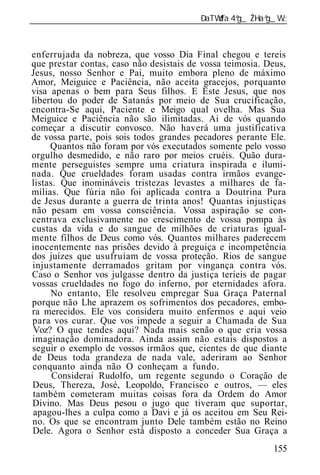 ______________________________________________________________



enferrujada da nobreza, que vosso Dia Final chegou e tereis
que prestar contas, caso não desistais de vossa teimosia. Deus,
Jesus, nosso Senhor e Pai, muito embora pleno de máximo
Amor, Meiguice e Paciência, não aceita gracejos, porquanto
visa apenas o bem para Seus filhos. E Este Jesus, que nos
libertou do poder de Satanás por meio de Sua crucificação,
encontra-Se aqui, Paciente e Meigo qual ovelha. Mas Sua
Meiguice e Paciência não são ilimitadas. Ai de vós quando
começar a discutir convosco. Não haverá uma justificativa
de vossa parte, pois sois todos grandes pecadores perante Ele.
     Quantos não foram por vós executados somente pelo vosso
orgulho desmedido, e não raro por meios cruéis. Quão dura-
mente perseguistes sempre uma criatura inspirada e ilumi-
nada. Que crueldades foram usadas contra irmãos evange-
listas. Que inomináveis tristezas levastes a milhares de fa-
mílias. Que fúria não foi aplicada contra a Doutrina Pura
de Jesus durante a guerra de trinta anos! Quantas injustiças
não pesam em vossa consciência. Vossa aspiração se con-
centrava exclusivamente no crescimento de vossa pompa às
custas da vida e do sangue de milhões de criaturas igual-
mente filhos de Deus como vós. Quantos milhares paderecem
inocentemente nas prisões devido à preguiça e incompetência
dos juízes que usufruíam de vossa proteção. Rios de sangue
injustamente derramados gritam por vingança contra vós.
Caso o Senhor vos julgasse dentro da justiça teríeis de pagar
vossas crueldades no fogo do inferno, por eternidades afora.
     No entanto, Ele resolveu empregar Sua Graça Paternal
porque não Lhe aprazem os sofrimentos dos pecadores, embo-
ra merecidos. Ele vos considera muito enfermos e aqui veio
para vos curar. Que vos impede a seguir a Chamada de Sua
Voz? O que tendes aqui? Nada mais senão o que cria vossa
imaginação dominadora. Ainda assim não estais dispostos a
seguir o exemplo de vossos irmãos que, cientes de que diante
de Deus toda grandeza de nada vale, aderiram ao Senhor
conquanto ainda não O conheçam a fundo.
      Considerai Rudolfo, um regente segundo o Coração de
Deus, Thereza, José, Leopoldo, Francisco e outros, — eles
também cometeram muitas coisas fora da Ordem do Amor
Divino. Mas Deus pesou o jugo que tiveram que suportar,
apagou-lhes a culpa como a Davi e já os aceitou em Seu Rei-
no. Os que se encontram junto Dele também estão no Reino
Dele. Agora o Senhor está disposto a conceder Sua Graça a
                                                           155
 