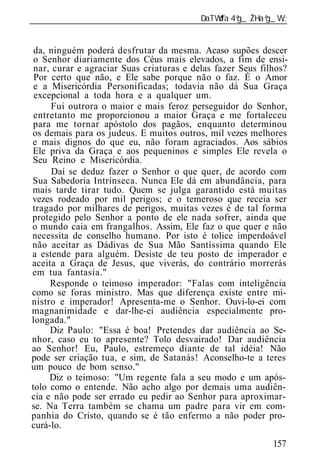 ______________________________________________________________


 da, ninguém poderá desfrutar da mesma. Acaso supões descer
 o Senhor diariamente dos Céus mais elevados, a fim de ensi-
 nar, curar e agraciar Suas criaturas e delas fazer Seus filhos?
 Por certo que não, e Ele sabe porque não o faz. É o Amor
 e a Misericórdia Personificadas; todavia não dá Sua Graça
 excepcional a toda hora e a qualquer um.
     Fui outrora o maior e mais feroz perseguidor do Senhor,
 entretanto me proporcionou a maior Graça e me fortaleceu
 para me tornar apóstolo dos pagãos, enquanto determinou
os demais para os judeus. E muitos outros, mil vezes melhores
e mais dignos do que eu, não foram agraciados. Aos sábios
Ele priva da Graça e aos pequeninos e simples Ele revela o
Seu Reino e Misericórdia.
      Daí se deduz fazer o Senhor o que quer, de acordo com
Sua Sabedoria Intrínseca. Nunca Ele dá em abundância, para
mais tarde tirar tudo. Quem se julga garantido está muitas
vezes rodeado por mil perigos; e o temeroso que receia ser
tragado por milhares de perigos, muitas vezes é de tal forma
protegido pelo Senhor a ponto de ele nada sofrer, ainda que
o mundo caia em frangalhos. Assim, Ele faz o que quer e não
necessita de conselho humano. Por isto é tolice imperdoável
não aceitar as Dádivas de Sua Mão Santíssima quando Ele
a estende para alguém. Desiste de teu posto de imperador e
aceita a Graça de Jesus, que viverás, do contrário morrerás
em tua fantasia."
     Responde o teimoso imperador: "Falas com inteligência
como se foras ministro. Mas que diferença existe entre mi-
nistro e imperador! Apresenta-me o Senhor. Ouvi-lo-ei com
magnanimidade e dar-lhe-ei audiência especialmente pro-
longada."
     Diz Paulo: "Essa é boa! Pretendes dar audiência ao Se-
nhor, caso eu to apresente? Tolo desvairado! Dar audiência
ao Senhor! Eu, Paulo, estremeço diante de tal idéia! Não
pode ser criação tua, e sim, de Satanás! Aconselho-te a teres
um pouco de bom senso."
     Diz o teimoso: "Um regente fala a seu modo e um após-
tolo como o entende. Não acho algo por demais uma audiên-
cia e não pode ser errado eu pedir ao Senhor para aproximar-
se. Na Terra também se chama um padre para vir em com-
panhia do Cristo, quando se é tão enfermo a não poder pro-
curá-lo.
                                                            157
 