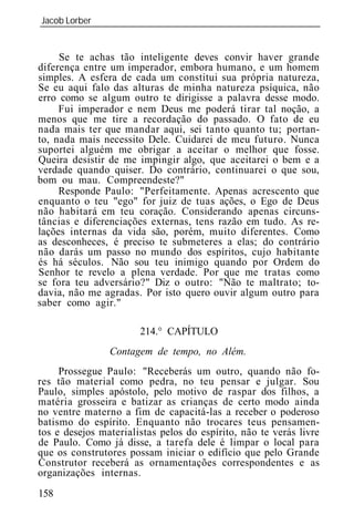 Jacob Lorber
_____________________________________________________________


     Se te achas tão inteligente deves convir haver grande
diferença entre um imperador, embora humano, e um homem
simples. A esfera de cada um constitui sua própria natureza,
Se eu aqui falo das alturas de minha natureza psíquica, não
erro como se algum outro te dirigisse a palavra desse modo.
     Fui imperador e nem Deus me poderá tirar tal noção, a
menos que me tire a recordação do passado. O fato de eu
nada mais ter que mandar aqui, sei tanto quanto tu; portan-
to, nada mais necessito Dele. Cuidarei de meu futuro. Nunca
suportei alguém me obrigar a aceitar o melhor que fosse.
Queira desistir de me impingir algo, que aceitarei o bem e a
verdade quando quiser. Do contrário, continuarei o que sou,
bom ou mau. Compreendeste?"
     Responde Paulo: "Perfeitamente. Apenas acrescento que
enquanto o teu "ego" for juiz de tuas ações, o Ego de Deus
não habitará em teu coração. Considerando apenas circuns-
tâncias e diferenciações externas, tens razão em tudo. As re-
lações internas da vida são, porém, muito diferentes. Como
as desconheces, é preciso te submeteres a elas; do contrário
não darás um passo no mundo dos espíritos, cujo habitante
és há séculos. Não sou teu inimigo quando por Ordem do
Senhor te revelo a plena verdade. Por que me tratas como
se fora teu adversário?" Diz o outro: "Não te maltrato; to-
davia, não me agradas. Por isto quero ouvir algum outro para
saber como agir."

                       214.° CAPÍTULO
                Contagem de tempo, no Além.
     Prossegue Paulo: "Receberás um outro, quando não fo-
res tão material como pedra, no teu pensar e julgar. Sou
Paulo, simples apóstolo, pelo motivo de raspar dos filhos, a
matéria grosseira e batizar as crianças de certo modo ainda
no ventre materno a fim de capacitá-las a receber o poderoso
batismo do espírito. Enquanto não trocares teus pensamen-
tos e desejos materialistas pelos do espírito, não te verás livre
de Paulo. Como já disse, a tarefa dele é limpar o local para
que os construtores possam iniciar o edifício que pelo Grande
Construtor receberá as ornamentações correspondentes e as
organizações internas.
158
 