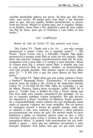 ______________________________________________________________



orgulho desmedido aplicou aos povos. Se bem que não foste
mau, eras severo. Sê meigo para com Deus e um bálsamo
para os que, sob teu regime, feridos mortalmente, se encon-
tram nas trevas. Muitos se acham aqui, por ti cegados. Dirige-
te ao Senhor, nosso Deus e Pai, deposita o peso de tuas culpas
aos Pés de Jesus, para que te fortaleça e cure todos os teus
males."

                        215.° CAPÍTULO
    Relato da vida de Carlos VI. Sua palestra com Jesus.
     Diz Carlos VI: "Onde está o Je- J e - . . . , ora não consigo
 pronunciar o nome! Como era o segundo nome?" — Diz
Paulo: "Jesus Cristo, isto é, o Salvador, Ungido. Não podes
pronunciá-Lo porque nada Dele se acha em teu coração. Além
disto não precisas indagar orgulhosamente onde Ele Se acha,
porquanto está a meu lado e é sempre o meu próximo. Basta
te virares para Ele e estarás junto Dele, à medida que isto
te seja possível. Dize ao menos: Senhor, sê misericordioso
com este grande pecador. Não mereço erguer os meus olhos
para Ti! — E Ele fará o que for justo dentro de Sua Mei-
guice."
     Diz Carlos VI: "Quer dizer que este judeu comum é Jesus,
o Senhor?" Responde Paulo: "Exatamente." O ex-imperador
coça-se atrás da orelha e diz (Trata-se do Imperador alemão
Carlos VI (1.10.1685-20.10.1740) filho de Leopoldo I e pai
de Maria Thereza. Época desta revelação: julho 1850) de si
para si: "Credo! Este, o Senhor de Céus e Terra! Quase que
Lhe teria dado uma esmola, tomando-O por mendigo. Às ve-
zes os regentes também viajam incógnitos. Por que deveria
ser impossível a Deus? Aceitarei tal hipótese, Paulo assumin-
do a responsabilidade, muito embora me seja enfadonho como
todas as pessoas vulgares me eram insípidas. Por tal motivo
só conseguia assistir a missas de grande pompa, onde não
se admitia a ralé, mas somente a nobreza e altas patentes
governamentais em trajes de gala. Do mesmo modo só dava
audiência à plebe, no máximo, quatro vezes ao ano, e criei
exércitos efetivos para evitar o contato do povo, em caso de
emergência bélica. A própria vida matrimonial me era enfa-
donha e agora — terei que me submeter novamente a uma
situação insípida? Este judeu tem que ser por mim consi-

                                                              161
 