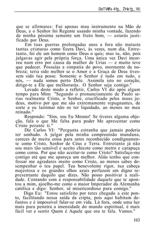 ______________________________________________________________



 que se afirmares: Fui apenas mau instrumento na Mão de
 Deus, e o Senhor foi Regente usando minha vontade, fazendo
 de minha péssima semente um fruto bom, — estarás justi-
 ficado por Deus.
      Em tuas guerras prolongadas anos a fora não mataste
 tantas criaturas como fizera Davi, às vezes, num dia. Entre-
 tanto, foi ele um homem como Deus o quis; mas tu, não, pois
 julgavas agir pela própria força. Uma única vez Davi incor-
 reu num erro por causa da mulher de Urias — e muito teve
 que padecer. Possuías a simpatia do povo, mormente da no-
 breza; teria sido melhor se o Amor e a Graça de Deus tives-
 sem sido tua posse. Somente o Senhor é tudo em tudo, e
nós, — nada somos perto Dele. Assimila isto no coração,
dirige-te a Ele que melhorarás. O Senhor seja contigo."
     Levado deste modo a refletir, Carlos VI diz após algum
tempo para Mim: "Segundo o pronunciamento de Paulo se-
rias realmente Cristo, o Senhor, crucificado pelos maus ju-
deus, motivo por que me são extremamente repugnantes, de
sorte a eu lastimar não os ter liquidado, ao menos no meu
reinado."
     Respondo: "Sim, sou Eu Mesmo! Se tiveres alguma obje-
ção, fala o que Me falta para poder Me apresentar como
Cristo perante ti."
     Diz Carlos VI: "Pergunta estranha que jamais poderia
ter sonhado. A julgar pela minha compreensão mundana,
careces de muita coisa para seres reconhecido condignamen-
te como Cristo, Senhor de Céus e Terra. Entretanto já não
sou mais tão sensível e aceito chicote como metro e carapuça
como coroa. Por que não aceitar-te como Cristo? Satisfaço-me
contigo até que me apareça um melhor. Aliás tenho que con-
fessar me agradares muito como Cristo, ao menos sabes de-
sempenhar o teu papel. Teu benevolente rigor, tua cabeça
majestosa e os grandes olhos azuis perfazem um digno re-
presentante daquilo que dizes. Não posso positivar a reali-
dade. Contando com a responsabilidade daquele que te apon-
tou a mim, ajoelho-me como o maior Imperador da Alemanha
católica e digo: Senhor, sê misericordioso para comigo."
     Digo Eu: "Estou satisfeito por teres chegado a este pon-
to, facilitando nossa saída da cripta, pois aqui habitam de-
funtos e é impossível falar-se em vida. Lá fora, onde uma luz
mais pura penetra a imensidade do mundo espiritual, é mais
fácil ver e sentir Quem é Aquele que ora te fala. Vamos."
                                                          163
 
