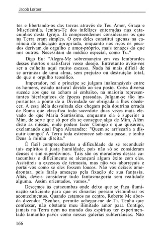 Jacob Lorber
 _____________________________________________________________


 tes e libertando-os das trevas através de Teu Amor, Graça e
 Misericórdia, lembra-Te dos infelizes enterradas nas cata-
cumbas desta Igreja. Já compreendemos considerares os que
 na Terra eram simples. O erro deles constitui apenas na ca-
rência de educação apropriada, enquanto nos ricos os peca-
 dos derivam do orgulho e amor-próprio, mais tenazes do que
nos outros. Necessitam de médico especial, como Tu."
      Digo Eu: "Alegro-Me sobremaneira em vos lembrardes
desses mortos e satisfarei vosso desejo. Entretanto aviso-vos
ser a colheita aqui muito escassa. Nada há mais difícil de
se arrancar de uma alma, sem prejuízo ou destruição total,
do que o orgulho teosófico.
     Imperador, rei e príncipe se julgam inalcançáveis entre
os homens, estado natural devido ao seu posto. Coisa diversa
sucede aos que se acham aí embaixo, na maioria represen-
tantes hierárquicos de épocas passadas. Julgam-se tão im-
portantes a ponto de a Divindade ser obrigada a lhes obede-
cer. A essa idéia desvairada eles chegam pela doutrina errada
de Roma que classifica todo sacerdote duas vezes mais ele-
vado do que Maria Santíssima, enquanto ela é superior a
Mim, de sorte que só por ela se consegue algo de Mim. Além
disto as missas, onde podem fazer Comigo o que quiserem,
exclamando qual Papa Alexandre: "Quem se arriscaria a dis-
cutir comigo? A Terra toda estremece sob meu passo, e tenho
Deus à minha direita."
     É fácil compreenderdes a dificuldade de se reconduzir
tais espíritos à justa humildade, pois não só se consideram
deuses e sim superdivinos. Tais são os moradores dessas ca-
tacumbas e dificilmente se alcançará algum êxito com eles.
Assistireis a excessos de teimosia, mas não vos aborreçais e
portai-vos como se eles fossem loucos. Não vos deixeis ame-
drontar, pois farão ameaças pela fixação de sua fantasia.
Aliás, deveis considerar tudo fantasmagoria sem realidade
alguma. Assim orientados, vamos."
     Descemos às catacumbas onde deixo que se faça ilumi-
nação suficiente para que os dinastas possam vislumbrar os
acontecimentos. Quando estamos no centro, Roberto Me abor-
da dizendo: "Senhor, permite achegar-me de Ti. Tenho que
confessar, não obstante meu ilimitado amor para Contigo,
jamais na Terra nem no mundo dos espíritos ter experimen-
tado tamanho pavor como nessas galerias subterrâneas. Não
166
 