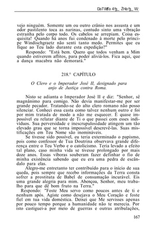 ______________________________________________________________


 vejo ninguém. Somente um ou outro crânio nos assusta e um
 odor pastilento toca as narinas, contudo sinto uma vibração
 estranha pelo corpo todo. Os cabelos se arrepiam. Coisa es-
 quisita! Quando há anos fui condenado à morte pelo prínci-
 pe Windischgraetz não senti tanto medo. Permites que eu
 fique ao Teu lado durante esta expedição?"
      Respondo: "Está bem. Quero que todos venham a Mim
 quando estiverem aflitos, para poder aliviá-los. Fica aqui, que
 a dança macabra não demorará."

                       218.° CAPÍTULO
        O Clero e o Imperador José II, designado para
                anjo de Justiça contra Roma.
      Nisto se adianta o Imperador José II e diz: "Senhor, sê
magnânimo para comigo. Não devia manifestar-me por ser
grande pecador. Tratando-se do alto clero romano não posso
silenciar. Conheci essa casta como talvez nenhum outro e foi
por mim tratada de modo a não me esquecer. É quase im-
possível eu relatar diante de Ti o que passei com esses indi-
víduos. Sua perversidade e inescrupulosidade atingem um tão
elevado grau que se torna impossível descrevê-las. Suas mis-
tificações em Teu Nome são inomináveis.
     Se tivesse sido possível, eu teria exterminado o papismo,
pois como confessor de Tua Doutrina observava grande dife-
rença entre o Teu Verbo e o catolicismo. Teria levado a efeito
tal plano, caso minha vida se tivesse prolongado por mais
doze anos. Essas víboras souberam fazer definhar o fio de
minha existência sabendo que eu era uma pedra de escân-
dalo para elas.
     Alegro-me entretanto ter contribuído para o início de sua
queda, pois sempre que recebo informações da Terra consta
sofrer a prostituta de Babel de consumação incurável. Eis
uma grande alegria para mim. Abençoa, Senhor, meu traba-
lho para que dê bom fruto na Terra."
   Respondo: "Foste Meu servo como poucos antes de ti e
nenhum após. Agiste como desejava o Meu Coração e foste
fiel em tua vida doméstica. Deixei que Me servisses apenas
por pouco tempo porque a humanidade não te merecia. Por
isto castiguei-a por meio de guerras e outras atribulações,
                                                            167
 