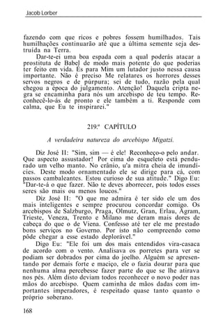 Jacob Lorber
_____________________________________________________________


fazendo com que ricos e pobres fossem humilhados. Tais
humilhações continuarão até que a última semente seja des-
truída na Terra.
     Dar-te-ei uma boa espada com a qual poderás atacar a
prostituta de Babel de modo mais potente do que poderias
ter feito em vida. És para Mim um lutador justo nessa causa
importante. Não é preciso Me relatares os horrores desses
servos negros e de púrpura; sei de tudo, razão pela qual
chegou a época do julgamento. Atenção! Daquela cripta ne-
gra se encaminha para nós um arcebispo de teu tempo. Re-
conhecê-lo-ás de pronto e ele também a ti. Responde com
calma, que Eu te inspirarei."


                      219.º CAPÍTULO
        A verdadeira natureza do arcebispo Migatzi.
     Diz José II: "Sim, sim — é ele! Reconheço-o pelo andar.
Que aspecto assustador! Por cima do esqueleto está pendu-
rado um velho manto. No crânio, u'a mitra cheia de imundí-
cies. Deste modo ornamentado ele se dirige para cá, com
passos cambaleantes. Estou curioso de sua atitude." Digo Eu:
"Dar-te-á o que fazer. Não te deves aborrecer, pois todos esses
seres são mais ou menos loucos."
     Diz José II: "O que me admira é ter sido ele um dos
mais inteligentes e sempre procurou concordar comigo. Os
arcebispos de Salzburgo, Praga, Olmutz, Gran, Erlau, Agram,
Trieste, Veneza, Trento e Milano me deram mais dores de
cabeça do que o de Viena. Confesso até ter ele me prestado
bons serviços no Governo. Por isto não compreendo como
pôde chegar a esse estado deplorável."
     Digo Eu: "Ele foi um dos mais entendidos vira-casaca
de acordo com o vento. Analisava os porretes para ver se
podiam ser dobrados por cima do joelho. Alguém se apresen-
tando por demais forte e maciço, ele o fazia dourar para que
nenhuma alma percebesse fazer parte do que se lhe atirava
nos pés. Além disto deviam todos reconhecer o novo poder nas
mãos do arcebispo. Quem caminha de mãos dadas com im-
portantes imperadores, é respeitado quase tanto quanto o
próprio soberano.

168
 