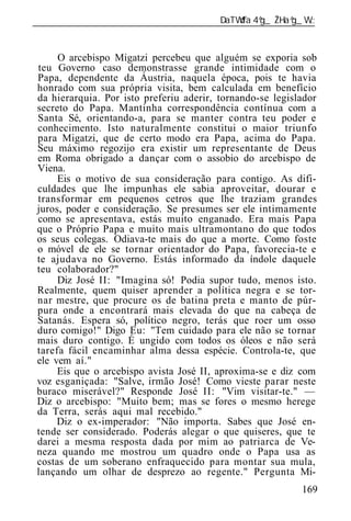 ______________________________________________________________


     O arcebispo Migatzi percebeu que alguém se exporia sob
teu Governo caso demonstrasse grande intimidade com o
Papa, dependente da Áustria, naquela época, pois te havia
honrado com sua própria visita, bem calculada em benefício
da hierarquia. Por isto preferiu aderir, tornando-se legislador
secreto do Papa. Mantinha correspondência contínua com a
Santa Sé, orientando-a, para se manter contra teu poder e
conhecimento. Isto naturalmente constitui o maior triunfo
para Migatzi, que de certo modo era Papa, acima do Papa.
Seu máximo regozijo era existir um representante de Deus
em Roma obrigado a dançar com o assobio do arcebispo de
Viena.
     Eis o motivo de sua consideração para contigo. As difi-
culdades que lhe impunhas ele sabia aproveitar, dourar e
transformar em pequenos cetros que lhe traziam grandes
juros, poder e consideração. Se presumes ser ele intimamente
como se apresentava, estás muito enganado. Era mais Papa
que o Próprio Papa e muito mais ultramontano do que todos
os seus colegas. Odiava-te mais do que a morte. Como foste
o móvel de ele se tornar orientador do Papa, favorecia-te e
te ajudava no Governo. Estás informado da índole daquele
teu colaborador?"
     Diz José II: "Imagina só! Podia supor tudo, menos isto.
Realmente, quem quiser aprender a política negra e se tor-
nar mestre, que procure os de batina preta e manto de púr-
pura onde a encontrará mais elevada do que na cabeça de
Satanás. Espera só, político negro, terás que roer um osso
duro comigo!" Digo Eu: "Tem cuidado para ele não se tornar
mais duro contigo. É ungido com todos os óleos e não será
tarefa fácil encaminhar alma dessa espécie. Controla-te, que
ele vem aí."
     Eis que o arcebispo avista José II, aproxima-se e diz com
voz esganiçada: "Salve, irmão José! Como vieste parar neste
buraco miserável?" Responde José II: "Vim visitar-te." —
Diz o arcebispo: "Muito bem; mas se fores o mesmo herege
da Terra, serás aqui mal recebido."
     Diz o ex-imperador: "Não importa. Sabes que José en-
tende ser considerado. Poderás alegar o que quiseres, que te
darei a mesma resposta dada por mim ao patriarca de Ve-
neza quando me mostrou um quadro onde o Papa usa as
costas de um soberano enfraquecido para montar sua mula,
lançando um olhar de desprezo ao regente." Pergunta Mi-
                                                           169
 