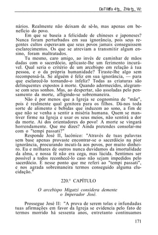 ______________________________________________________________


nários. Realmente não deixam de sê-lo, mas apenas em be-
nefício do povo.
     Em que se baseia a felicidade de chineses e japoneses?
Nunca foram perturbados em sua ignorância, pois seus re-
gentes cultos esperavam que seus povos jamais conseguissem
esclarecimentos. Os que se atreviam a transmitir algum en-
sino, foram maltratados.
     Tu mesmo, caro amigo, ao invés de caminhar de mãos
dadas com o sacerdócio, aplicaste-lhe um ferimento incurá-
vel. Qual seria o critério de um arcebispo em relação à tua
pessoa, e o da própria humanidade? Tiraste-lhe algo sem
recompensá-la. Se alguém é feliz em sua ignorância, — para
que esclarecê-lo tornando-o infeliz? Todas as criaturas são
delinquentes expostos à morte. Quando adormecidos, alegram-
se com seus sonhos. Mas, ao despertar, são assoladas pelo pen-
samento da morte, afligindo-se sobremaneira.
     Não é por menos que a Igreja se cognomina de "mãe",
pois é realmente qual genitora para os filhos. Dá-nos toda
sorte de alimento e bebidas que induzem ao sono, a fim de
que não se venha a sentir a miséria humana. Quem se man-
tiver firme na Igreja e usar os seus meios, não sentirá a dor
da morte. Ai dos orientadores do povo! A morte se vingará
horrendamente. Que me dizes? Ainda pretendes consolar-me
com o "tempi passati?"
     Responde José II, lacônico: "Através de tuas palavras
sem base apenas provaste encontrar-se o sacerdócio na pior
ignorância, procurando incuti-la aos povos, por muito dinhei-
ro. Eu e milhares de outros nunca duvidamos da imortalidade
da alma, e nossa fé não era cega, mas lúcida. Sentimos ser
possível a todos reconhecê-lo caso não sejam impedidos pelo
sacerdócio. É nesse ponto que me referi ao "tempi passati",
e nos agrada sobremaneira termos conseguido alguma elu-
cidação."
                      220.° CAPÍTULO
           O arcebispo Migatzi considera demente
                     o Imperador José.
    Prossegue José II: "A prova de serem tolas e infundadas
tuas afirmações em favor da Igreja se evidencia pelo fato de
termos morrido há sessenta anos, entretanto continuamos
                                                          171
 