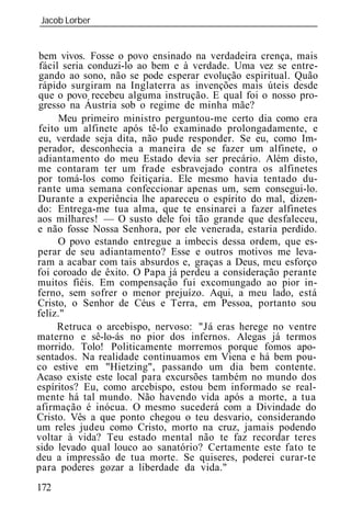 Jacob Lorber
_____________________________________________________________


 bem vivos. Fosse o povo ensinado na verdadeira crença, mais
 fácil seria conduzi-lo ao bem e à verdade. Uma vez se entre-
 gando ao sono, não se pode esperar evolução espiritual. Quão
 rápido surgiram na Inglaterra as invenções mais úteis desde
 que o povo recebeu alguma instrução. E qual foi o nosso pro-
 gresso na Áustria sob o regime de minha mãe?
      Meu primeiro ministro perguntou-me certo dia como era
 feito um alfinete após tê-lo examinado prolongadamente, e
 eu, verdade seja dita, não pude responder. Se eu, como Im-
perador, desconhecia a maneira de se fazer um alfinete, o
adiantamento do meu Estado devia ser precário. Além disto,
me contaram ter um frade esbravejado contra os alfinetes
por tomá-los como feitiçaria. Ele mesmo havia tentado du-
rante uma semana confeccionar apenas um, sem consegui-lo.
Durante a experiência lhe apareceu o espírito do mal, dizen-
do: Entrega-me tua alma, que te ensinarei a fazer alfinetes
aos milhares! — O susto dele foi tão grande que desfaleceu,
e não fosse Nossa Senhora, por ele venerada, estaria perdido.
      O povo estando entregue a imbecis dessa ordem, que es-
perar de seu adiantamento? Esse e outros motivos me leva-
ram a acabar com tais absurdos e, graças a Deus, meu esforço
foi coroado de êxito. O Papa já perdeu a consideração perante
muitos fiéis. Em compensação fui excomungado ao pior in-
ferno, sem sofrer o menor prejuízo. Aqui, a meu lado, está
Cristo, o Senhor de Céus e Terra, em Pessoa, portanto sou
feliz."
      Retruca o arcebispo, nervoso: "Já eras herege no ventre
materno e sê-lo-ás no pior dos infernos. Alegas já termos
morrido. Tolo! Politicamente morremos porque fomos apo-
sentados. Na realidade continuamos em Viena e há bem pou-
co estive em "Hietzing", passando um dia bem contente.
Acaso existe este local para excursões também no mundo dos
espíritos? Eu, como arcebispo, estou bem informado se real-
mente há tal mundo. Não havendo vida após a morte, a tua
afirmação é inócua. O mesmo sucederá com a Divindade do
Cristo. Vês a que ponto chegou o teu desvario, considerando
um reles judeu como Cristo, morto na cruz, jamais podendo
voltar à vida? Teu estado mental não te faz recordar teres
sido levado qual louco ao sanatório? Certamente este fato te
deu a impressão de tua morte. Se quiseres, poderei curar-te
para poderes gozar a liberdade da vida."
172
 