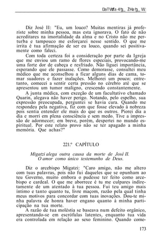 ______________________________________________________________



     Diz José II: "Eu, um louco? Muitas mentiras já profe-
riste sobre minha pessoa, mas esta ignorava. O fato de não
acreditares na imortalidade da alma e no Cristo não me per-
turba e tampouco me esforçarei nesse sentido. O que me
irrita é tua afirmação de ser eu louco, quando sei positiva-
mente como faleci.
     Com toda certeza foi a consideração por parte da Igreja
que me enviou um ramo de flores especiais, provocando-me
uma forte dor de cabeça e resfriado. Não liguei importância,
esperando que ele passasse. Como demorasse, consultei meu
médico que me aconselhou a ficar alguns dias de cama, to-
mar suadores e fazer inalações. Melhorei um pouco; entre-
tanto, comecei a sentir certa pressão no cérebro até que se
apresentou um tumor maligno, crescendo constantemente.
     A junta médica, com exceção de um facultativo chamado
Quarin, alegava não haver perigo. Notando, pelo espelho, sua
expressão preocupada, perguntei se havia cura. Quando me
respondeu pela negativa, fiz com que fosse elevado à nobreza
pois sentia entender ele mais do que os outros. Piorei dia a
dia e morri em plena consciência e sem medo. Tive a impres-
são de adormecer; em breve, porém, despertei no mundo es-
piritual. Por este relato provo não se ter apagado a minha
memória. Que achas?"


                      221.º CAPÍTULO
       Migatzi alega outra causa da morte de José II.
          O amor como único testemunho de Deus.
     Diz o arcebispo Migatzi: "Caro amigo, não me altero
com tuas palavras, pois não fui daqueles que se opunham ao
teu Governo, muito embora o pudesse ter feito como arce-
bispo e cardeal. O que me aborrece é tu me culpares indire-
tamente de um atentado à tua pessoa. Fui teu amigo mais
íntimo e tanto quanto tu, livre maçom, razão pela qual tinha
meus motivos para concordar com tuas inovações. Dou-te mi-
nha palavra de honra haver engano quanto à minha parti-
cipação na tua morte.
     A razão de tua moléstia se baseava num defeito orgânico,
apresentando-se em escrófulas latentes, enquanto tua vida
era controlada em relação ao sexo feminino. Quando come-
                                                          173
 