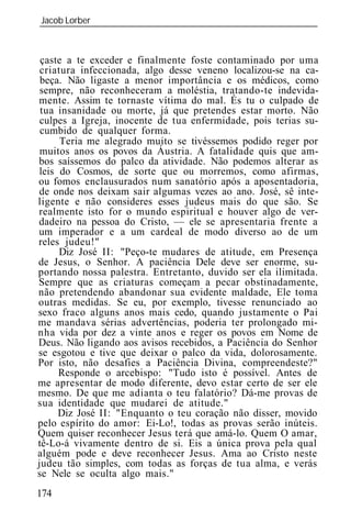 Jacob Lorber
_____________________________________________________________



 çaste a te exceder e finalmente foste contaminado por uma
 criatura infeccionada, algo desse veneno localizou-se na ca-
 beça. Não ligaste a menor importância e os médicos, como
 sempre, não reconheceram a moléstia, tratando-te indevida-
mente. Assim te tornaste vítima do mal. És tu o culpado de
 tua insanidade ou morte, já que pretendes estar morto. Não
 culpes a Igreja, inocente de tua enfermidade, pois terias su-
 cumbido de qualquer forma.
      Teria me alegrado muito se tivéssemos podido reger por
 muitos anos os povos da Áustria. A fatalidade quis que am-
bos saíssemos do palco da atividade. Não podemos alterar as
leis do Cosmos, de sorte que ou morremos, como afirmas,
ou fomos enclausurados num sanatório após a aposentadoria,
de onde nos deixam sair algumas vezes ao ano. José, sê inte-
ligente e não consideres esses judeus mais do que são. Se
realmente isto for o mundo espiritual e houver algo de ver-
dadeiro na pessoa do Cristo, — ele se apresentaria frente a
um imperador e a um cardeal de modo diverso ao de um
reles judeu!"
     Diz José II: "Peço-te mudares de atitude, em Presença
de Jesus, o Senhor. A paciência Dele deve ser enorme, su-
portando nossa palestra. Entretanto, duvido ser ela ilimitada.
Sempre que as criaturas começam a pecar obstinadamente,
não pretendendo abandonar sua evidente maldade, Ele toma
outras medidas. Se eu, por exemplo, tivesse renunciado ao
sexo fraco alguns anos mais cedo, quando justamente o Pai
me mandava sérias advertências, poderia ter prolongado mi-
nha vida por dez a vinte anos e reger os povos em Nome de
Deus. Não ligando aos avisos recebidos, a Paciência do Senhor
se esgotou e tive que deixar o palco da vida, dolorosamente.
Por isto, não desafies a Paciência Divina, compreendeste?"
     Responde o arcebispo: "Tudo isto é possível. Antes de
me apresentar de modo diferente, devo estar certo de ser ele
mesmo. De que me adianta o teu falatório? Dá-me provas de
sua identidade que mudarei de atitude."
     Diz José II: "Enquanto o teu coração não disser, movido
pelo espírito do amor: Ei-Lo!, todas as provas serão inúteis.
Quem quiser reconhecer Jesus terá que amá-lo. Quem O amar,
tê-Lo-á vivamente dentro de si. Eis a única prova pela qual
alguém pode e deve reconhecer Jesus. Ama ao Cristo neste
judeu tão simples, com todas as forças de tua alma, e verás
se Nele se oculta algo mais."
174
 