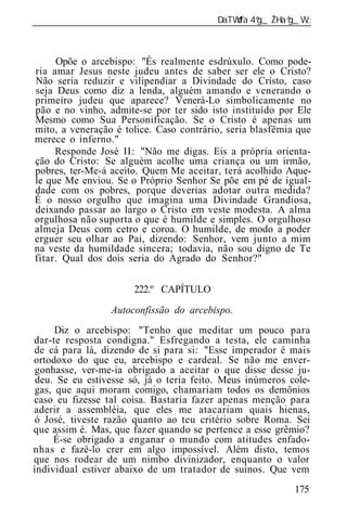 ______________________________________________________________



     Opõe o arcebispo: "És realmente esdrúxulo. Como pode-
ria amar Jesus neste judeu antes de saber ser ele o Cristo?
Não seria reduzir e vilipendiar a Divindade do Cristo, caso
seja Deus como diz a lenda, alguém amando e venerando o
primeiro judeu que aparece? Venerá-Lo simbolicamente no
pão e no vinho, admite-se por ter sido isto instituído por Ele
Mesmo como Sua Personificação. Se o Cristo é apenas um
mito, a veneração é tolice. Caso contrário, seria blasfêmia que
merece o inferno."
     Responde José II: "Não me digas. Eis a própria orienta-
ção do Cristo: Se alguém acolhe uma criança ou um irmão,
pobres, ter-Me-á aceito. Quem Me aceitar, terá acolhido Aque-
le que Me enviou. Se o Próprio Senhor Se põe em pé de igual-
dade com os pobres, porque deverias adotar outra medida?
É o nosso orgulho que imagina uma Divindade Grandiosa,
deixando passar ao largo o Cristo em veste modesta. A alma
orgulhosa não suporta o que é humilde e simples. O orgulhoso
almeja Deus com cetro e coroa. O humilde, de modo a poder
erguer seu olhar ao Pai, dizendo: Senhor, vem junto a mim
na veste da humildade sincera; todavia, não sou digno de Te
fitar. Qual dos dois seria do Agrado do Senhor?"


                      222.º CAPÍTULO

                 Autoconfissão do arcebispo.
     Diz o arcebispo: "Tenho que meditar um pouco para
dar-te resposta condigna." Esfregando a testa, ele caminha
de cá para lá, dizendo de si para si: "Esse imperador é mais
ortodoxo do que eu, arcebispo e cardeal. Se não me enver-
gonhasse, ver-me-ia obrigado a aceitar o que disse desse ju-
 deu. Se eu estivesse só, já o teria feito. Meus inúmeros cole-
gas, que aqui moram comigo, chamariam todos os demônios
caso eu fizesse tal coisa. Bastaria fazer apenas menção para
aderir a assembléia, que eles me atacariam quais hienas,
ó José, tiveste razão quanto ao teu critério sobre Roma. Sei
que assim é. Mas, que fazer quando se pertence a esse grêmio?
     É-se obrigado a enganar o mundo com atitudes enfado-
nhas e fazê-lo crer em algo impossível. Além disto, temos
que nos rodear de um nimbo divinizador, enquanto o valor
individual estiver abaixo de um tratador de suínos. Que vem
                                                           175
 