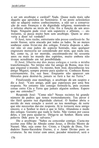 Jacob Lorber
_____________________________________________________________



a ser um arcebispo e cardeal? Nada. Quase nada mais sabe
daquilo que aprendeu no Seminário. E no posto eclesiástico
 não se adquire outros conhecimentos, a não ser a conserva-
 ção de suas finanças e da dignidade religiosa, mantendo-se
o inferno aberto ao invés do Céu. Eis a função de um arce-
bispo. Ninguém pode viver sem sapateiro e alfaiate, — en-
 tretanto, se passa muito bem sem arcebispo. Quem se atre-
veria a dizer tal verdade?
     Ó José, tens razão, entretanto não posso confessá-lo. Se
assim fizesse, seria atacado por todos os lados. Se ao menos
soubesse como livrar-me dos colegas. Estaria disposto a ado-
rar não só esse judeu de aspecto honrado, mas qualquer
engraxate mereceria ser considerado por mim, que nada sou.
Sei, como tu, já ter morrido, encontrando-me há sessenta
anos ou mais no mundo dos espíritos, muito embora não
tivesse acreditado em tal possibilidade.
    Ó José, liberta-me dos meus colegas e verás a minha
transformação. No íntimo não fui amigo de Roma, mas tive
que enganar o mundo. Tu mesmo, bom José, desconhecias teu
amigo Migatzi, sempre pronto para ajudar-te. Conheces Roma
externamente. Eu, sua base. Enquanto não aparecer um
Hércules para destruí-la, jamais se fará a luz na Terra."
     Finalizando esse monólogo, o arcebispo dá um suspiro e
diz a José: "Caro amigo, pedi que esperasses por uma boa
resposta. No entanto não consigo formulá-la, pois existem
coisas entre Céu e Terra que jamais alguém sonhou. Espero
que me entendas?"
     Responde José: "Como não? Nesses recintos há grande
número de padres que temes tremendamente. Teu pavor é
tão fútil quanto tua dignidade clerical. O Senhor abriu o
ouvido do meu coração e assisti ao teu monólogo, de sorte
que não necessitas dar-me resposta. Já te tornaste meu amigo
sincero, e o Senhor te dará o que te falta. Abandona o medo
dos colegas. Garanto que nada te farão. Não viemos por causa
deles, e sim para ajudar-te. Dirige-te ao Senhor. Basta uma
palavra Dele para te salvares."
     Diz o arcebispo: "Sabes eu concordar contigo. Custa-me
aceitar esse filho de Abraão como Jesus, o Divino Mestre de
Nazaré. Mas, seja como for. Cristo, o Ungido de Deus, Ver-
dadeiro Sumo-Sacerdote Eterno, é o Amor Divino para as
criaturas. Se me tratar com amor, pecador miserável, será o
176
 