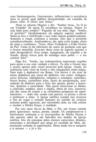 ______________________________________________________________



 suas fantasmagorias. Entrementes, influenciarei a assistência
 para se portar qual público descontrolado, em comédia de
 pouco valor. O efeito será ótimo."
      Nisto se adianta Migatzi e diz: "Senhor Jesus, Tu O és
 em Verdade! Só agora Te reconheço na íntegra. Honra Te
seja dada para sempre!" Pegando de sua mão, digo: "Irmão,
 sê perfeito!" Imediatamente ele adquire aspecto saudável.
Sente-se leve e fortificado e sua visão clareia gradativamente.
 Somente a roupa continua a mesma, fato que o perturba
 consideravelmente. Analisando-se, diz, após certo tempo, cheio
 de amor e confiança: "Jesus, Deus Verdadeiro e Filho Eterno
do Pai! Como já me libertaste do antro de perdição sem que
o tivesse merecido, livra-me desse resto de aspecto nojento e
odor desagradável. Essa roupa, repugnante, do orgulho e da
fraude, desejo trocar pela do mendigo mais pobre — e me
sentirei feliz."
     Digo Eu: "Irmão, tua indumentária representa orgulho
para quem a usa com vaidade e altivez. Tu não o fizeste mas
a usaste apenas pelo ritual prescrito pela Igreja. Assim, foi
realmente uma veste de honra e não repugnante como julgas.
Nem tudo é deplorável em Roma. Um horror é ela usar de
meios diabólicos por causa do dinheiro, tais como: milagres,
curas fictícias, indulgências, relíquias e estampas, santinhos,
frases beatas, cerimônias tolas, locais de peregrinação, arre-
cadação de dinheiro para o luxo das igrejas, postos e honra-
rias, domínio e autoridade. Não quero mencionar os óbolos,
a confissão, templos, sinos e órgãos, obras de arte, conserva-
ção das casas de oração e as cerimônias pomposas de sepul-
tamentos; — tudo isto, usado com pureza, se presta a elevar
e enobrecer a alma. A Igreja católica usando tais recursos
a fim de cegar o coração humano no sentido da criatura
somente poder ingressar, por intermédio dela, na vida celeste
e receber a Minha Graça, é maldade.
     Por este meio faz-se de Mim, o Pai, um tirano temido
pelos ignorantes; nunca, porém, amado. Os compreensivos e
intelectuais começam a se envergonhar de Minha Pessoa e
não querem saber de um Salvador nos moldes da Igreja
católica. Isto ela consegue pelos ensinos autocratas, ditames,
concessões e privilégios que alega ter recebido de Mim, ali-
mentando contudo as superstições. Deste modo ela se aniquila
a si mesma — e já o fez.
                                                            179
 