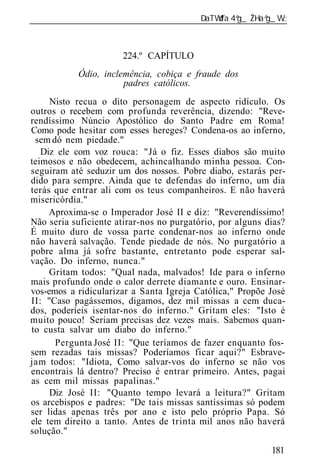 ______________________________________________________________



                      224.º CAPÍTULO
           Ódio, inclemência, cobiça e fraude dos
                      padres católicos.
     Nisto recua o dito personagem de aspecto ridículo. Os
outros o recebem com profunda reverência, dizendo: "Reve-
rendíssimo Núncio Apostólico do Santo Padre em Roma!
Como pode hesitar com esses hereges? Condena-os ao inferno,
 sem dó nem piedade."
   Diz ele com voz rouca: "Já o fiz. Esses diabos são muito
teimosos e não obedecem, achincalhando minha pessoa. Con-
seguiram até seduzir um dos nossos. Pobre diabo, estarás per-
dido para sempre. Ainda que te defendas do inferno, um dia
terás que entrar ali com os teus companheiros. E não haverá
misericórdia."
     Aproxima-se o Imperador José II e diz: "Reverendíssimo!
Não seria suficiente atirar-nos no purgatório, por alguns dias?
É muito duro de vossa parte condenar-nos ao inferno onde
não haverá salvação. Tende piedade de nós. No purgatório a
pobre alma já sofre bastante, entretanto pode esperar sal-
vação. Do inferno, nunca."
     Gritam todos: "Qual nada, malvados! Ide para o inferno
mais profundo onde o calor derrete diamante e ouro. Ensinar-
vos-emos a ridicularizar a Santa Igreja Católica," Propõe José
II: "Caso pagássemos, digamos, dez mil missas a cem duca-
dos, poderíeis isentar-nos do inferno." Gritam eles: "Isto é
muito pouco! Seriam precisas dez vezes mais. Sabemos quan-
to custa salvar um diabo do inferno."
      Pergunta José II: "Que teríamos de fazer enquanto fos-
sem rezadas tais missas? Poderíamos ficar aqui?" Esbrave-
jam todos: "Idiota, Como salvar-vos do inferno se não vos
encontrais lá dentro? Preciso é entrar primeiro. Antes, pagai
as cem mil missas papalinas."
     Diz José II: "Quanto tempo levará a leitura?" Gritam
os arcebispos e padres: "De tais missas santíssimas só podem
ser lidas apenas três por ano e isto pelo próprio Papa. Só
ele tem direito a tanto. Antes de trinta mil anos não haverá
solução."

                                                           181
 