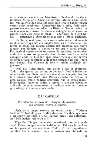 ______________________________________________________________



o mandais para o inferno. Não fosse o Senhor de Paciência
ilimitada, Meiguice e Amor, não haveria inferno a que faríeis
jus. Não quero e não devo ser vosso juiz. Que o Senhor julgue
vossas ações escabrosas. Competisse isto a mim, faria casti-
gar-vos como nunca sucedera na História. Senhor, sabes ter
eu tido sempre a maior paciência e indulgência para com os
padres. Com esta corja infernal, — aberração de Tua Cria-
ção — estremeço e sinto ter-se esgotado a minha paciência.
     Na Terra, onde essa casta usava máscara e indumentá-
ria de cordeiro quando era simples lobo, eu a conheci de uma
forma infernal. Eu mesmo destruí um crucifixo que suava
sangue, por dinheiro, e um outro em que a barba crescia.
Era incrível ver-se como os servos do anticristo extorquiam
o último centavo dos ignorantes. Entretanto, percebia-se neles
qualquer coisa de humano após advertência que me levava
ao perdão. Aqui, mostram-se de modo horrendo em sua figura
real. Senhor, Tua Vontade Se faça — minha paciência es-
gotou-se."
     Digo Eu: "Meu irmão, tem calma e não te aborreças.
Tudo tinha que se dar assim, do contrário Davi e Isaías se-
riam mentirosos. Suas profecias tem de se cumprir. No fu-
turo verás a razão disto tudo. Presta atenção que virá outra
cena da qual muito poderás aprender. Não te irrites mais."
Entrementes, todos os padres e servos voltam aos cubículos
a fim de conjecturarem sobre as medidas a serem tomadas
pelo ultraje e a nossa condenação.

                      225.° CAPÍTULO
       Providências místicas dos clérigos. As derrotas
               são recursos contra o orgulho.
    Após certo tempo ouve-se um órgão tocar o "Tedeum
laudamos". José dirige-se a Mim dizendo: "Senhor, que vem
a ser isto? Qual seria o Deus louvado pelos Teus antagonis-
tas? Não podem referir-se a Ti."
    Digo Eu: "Julgas terem eles considerado um deus qual-
quer? É-lhes completamente indiferente. Tal canção de lou-
vor faz parte de sua cerimônia fútil e só tem importância
por lhes trazer bastante dinheiro quando não efetuada no
                                                          183
 