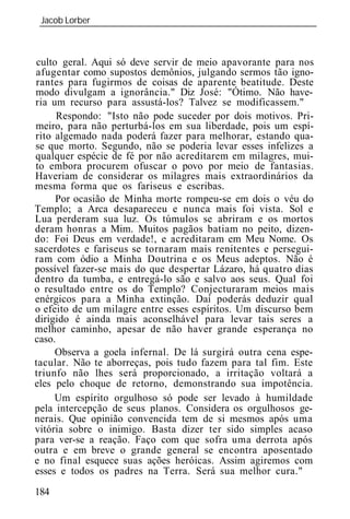 Jacob Lorber
 _____________________________________________________________



culto geral. Aqui só deve servir de meio apavorante para nos
afugentar como supostos demônios, julgando sermos tão igno-
rantes para fugirmos de coisas de aparente beatitude. Deste
modo divulgam a ignorância." Diz José: "Ótimo. Não have-
ria um recurso para assustá-los? Talvez se modificassem."
      Respondo: "Isto não pode suceder por dois motivos. Pri-
meiro, para não perturbá-los em sua liberdade, pois um espí-
rito algemado nada poderá fazer para melhorar, estando qua-
se que morto. Segundo, não se poderia levar esses infelizes a
qualquer espécie de fé por não acreditarem em milagres, mui-
to embora procurem ofuscar o povo por meio de fantasias.
Haveriam de considerar os milagres mais extraordinários da
mesma forma que os fariseus e escribas.
     Por ocasião de Minha morte rompeu-se em dois o véu do
Templo; a Arca desapareceu e nunca mais foi vista. Sol e
Lua perderam sua luz. Os túmulos se abriram e os mortos
deram honras a Mim. Muitos pagãos batiam no peito, dizen-
do: Foi Deus em verdade!, e acreditaram em Meu Nome. Os
sacerdotes e fariseus se tornaram mais renitentes e persegui-
ram com ódio a Minha Doutrina e os Meus adeptos. Não é
possível fazer-se mais do que despertar Lázaro, há quatro dias
dentro da tumba, e entregá-lo são e salvo aos seus. Qual foi
o resultado entre os do Templo? Conjecturaram meios mais
enérgicos para a Minha extinção. Daí poderás deduzir qual
o efeito de um milagre entre esses espíritos. Um discurso bem
dirigido é ainda mais aconselhável para levar tais seres a
melhor caminho, apesar de não haver grande esperança no
caso.
     Observa a goela infernal. De lá surgirá outra cena espe-
tacular. Não te aborreças, pois tudo fazem para tal fim. Este
triunfo não lhes será proporcionado, a irritação voltará a
eles pelo choque de retorno, demonstrando sua impotência.
     Um espírito orgulhoso só pode ser levado à humildade
pela intercepção de seus planos. Considera os orgulhosos ge-
nerais. Que opinião convencida tem de si mesmos após uma
vitória sobre o inimigo. Basta dizer ter sido simples acaso
para ver-se a reação. Faço com que sofra uma derrota após
outra e em breve o grande general se encontra aposentado
e no final esquece suas ações heróicas. Assim agiremos com
esses e todos os padres na Terra. Será sua melhor cura."

184
 