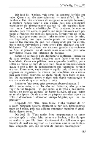 ______________________________________________________________


     Diz José II: "Senhor, vejo seres Tu somente Perfeito em
tudo. Quanto ao não aborrecimento, — será difícil. Se Tu,
Senhor e Pai, não encheres de meiguice o coração humano,
a criatura poderá fazer o que quiser, pois não conseguirá
esquivar-se do aborrecimento quando vê tais espíritos faze-
rem tanta fraude e mistificação. Tive centenas de oportu-
nidades para ver como os padres me importunavam com pe-
tições e recursos por motivos egoísticos, perceptíveis ao longe.
Toda e qualquer outra pessoa tinha respeito diante de mim,
seu Imperador; essa raça, quando previa um lucro, apresen-
tava-se tão atrevida até que, não conseguindo por via direta,
usava meios subversivos e rastejantes para alcançar que am-
bicionava. Tal descoberta me causava grande aborrecimen-
to. Aqui se percebe isto de modo mais revoltante, pois todo
movimento revela sua intenção de baixeza.
     Fazem-se de beatos para despertar a confiança financeira
de suas ovelhas. Andam descalços para fazer crer em sua
humildade. Oram em público, com expressão beatífica, para
soltar as minas de ouro de seus fiéis. Suas reverências tocam
qua.se o solo a fim de demonstrarem sua veneração perante
o altar. Entretanto, nada crêem e aquilo tudo só serve para
enganar os pagadores de missas, que acreditam ser a missa
lida com visível contrição de efeito rápido para todos os ma-
les. Os paramentos novos e ricos tem dupla consagração e
custam mais do que os velhos e rotos.
     Inúmeros fatos como estes provocam aborrecimentos. É
difícil suportá-los, e se Tu não me detiveres, não garanto
fugir de tal fraqueza. Eis que sumiu o inferno e nos encon-
tramos no meio da catedral de Santo Estevão, tal qual como
na minha época. Os de manto de púrpura acendem agora as
velas e descobrem o altar-mor. Amigo Migatzi, qual tua im-
pressão?"
     Responde ele: "Ora, mera tolice. Tinha vontade de rir
a valer. Ninguém poderia aborrecer-se por isto. Entreguemos
tudo ao Senhor, pois não adianta enumerar mentiras e cruel-
dades desses seres."
     Diz José II: "Tens razão. Meu temperamento se sente
aliviado após o relato feito perante o Senhor, a fim de que
se realize o que Ele disse: Cantar-se-á dos telhados o que
fizestes de mal em segredo! — Celebram uma missa fantás-
tica; enquanto isto, me livrarei de minhas recordações."
                                                            185
 