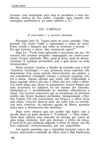 Jacob Lorber
 _____________________________________________________________


tretanto, eras inclemente para com os pecadores e suas ten-
dências, motivo de Teu sofrer. Contudo, meu coração não
conseguia conformar-se ao amor sublime a Ti."

                      228.° CAPÍTULO
             O exorcismo e o socorro atrasado.
     Prossegue José II: "Agora estou no justo caminho. Com-
preendo Teu Santo Verbo e representas o Amor do amor.
Estou curado e desejava que todas as criaturas o fossem. —
Eis que termina a missa. Que acontecerá agora?"
     Digo Eu: "Verás como aplicarão o exorcismo em nós. No
entanto não seremos atingidos empregando um contra-exor-
cismo. Ficarás admirado. Mas, como já disse, nada de aborre-
cimentos. É condição primordial, sem a qual pouco ou nada
alcançaremos."
     Neste instante termina a bênção da custódia com o fútil
"Genitore, Genitoque", e nós, pretensos maus espíritos, não
disparamos. Isto causa grande aborrecimento aos padres, e
sua considerável criadagem começa a externar suspeitas con-
tra a missa. Alguns opinam que tenha sido vilipendiada a
louça sagrada, motivo por que o ofício não teve valor e efeito.
Um outro alega que talvez os paramentos fossem limpos por
uma prostituta ou adúltera ou até mesmo por luterana,
ultrajando-os e possibilitando ao demônio ridicularizar a
missa. Um terceiro conjectura que as reverências do primeiro
acólito não foram bastante profundas, desagradando a Rai-
nha Celeste. Ela não acrescentou sua Graça e o ofício ficou
sem efeito. Conviria fazer-se mais um culto com as reverên-
cias mais contritas, do máximo agrado de Maria, garantia
única para o afastamento dos demônios.
     Mais outro observa que um acólito não bateu com a
devida força no peito durante o "Confiteor" e "Mea culpa".
Além disto aplicou uma pancada na barriga por causa de
uma pulga renitente, fato que destruiu o efeito da missa.
É incrível de que minúcias depende o efeito da missa; isto lhe
fora explicado, minuciosamente, por um capuchinho.
     Um quinto percebeu que a almofada epistolar estava do
avesso, motivando a nulidade do ofício, pois a Mãe Santíssima
190
 