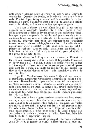 ______________________________________________________________


nela deita o Menino Jesus quando o missal passa à almofada
evangélica. Quando do avesso, o Menino a tira e o efeito é
nulo. Por isto é preciso que tais almofadas santificadas sejam
bordadas a ouro, à esquerda com a inicial de Jesus e à direita
com a de Maria, a fim de se evitar qualquer engano.
     Um acompanhante da cerimônia indaga se porventura
alguém tinha colocado erradamente a estola sobre a cruz.
Imediatamente é feita a investigação e um assistente desco-
bre que a parte esquerda da estola está por cima da direita,
ao invés do contrário, e se o referido não fosse cardeal, sujeito
a castigo. Intervém um prior dos capuchinhos: "Havendo
tamanho descuido na celebração da missa, não adianta nos
cansarmos. Virar a estola! É fato conhecido que em tal hi-
pótese se retiram todos os anjos assistentes da missa. E a
Mãe Santíssima nem pode chegar ao altar, pois tal desleixo
lhe provoca as sete dores."
     Nesta altura José II quase tem náuseas, e Roberto e
Helena mal conseguem refrear o riso. O Imperador Francisco
se aproxima e diz: "Senhor, nunca simpatizei com os padres
e fui obrigado a fazer umas tantas coisas por causa do povo,
pois conheço o Papa e a Santa Sé melhor do que muitos. Se
tivesse tido noção dessas tolices, teria concluído a obra de
meu tio José."
     Digo Eu: "Acalmai-vos. Isto nada é. Quando começarem
o exorcismo, deparareis verdadeiros absurdos da estultície sa-
cerdotal. Desconheceis o que venha a ser tal exconjuração
católica, mormente em se tratando de demônios que ocupa-
ram o dito templo de Deus. A função não levará muito tempo,
no entanto será elucidativa, mormente para vós, imperadores,
porquanto tolerastes tais babozeiras, muito embora pudessem
ter sido abolidas."
     Nisto, um levita e alguns serviçais trazem um livro negro,
em cuja capa se vê o desenho de uma caveira cinza claro, e
uma quantidade de paramentos pretos de exéquias. As vestes
são trocadas sob murmurações em latim e em poucos minu-
tos todo o sacerdócio mudou de traje. Ergue-se um cadafalso,
mas inversamente, e uma quantidade de velas negras são
colocadas em castiçais pretos e na maior desordem. Não fal-
tam turíbulo e aspersório, negros.
     Agora se adianta o acólito principal, murmura qualquer
coisa do livro, enquanto os outros o interrompem a todo mo-
                                                             191
 