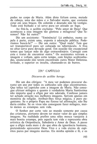 ______________________________________________________________



padas no corpo de Maria. Além disto faltam coroa, metade
da cabeça, uma das mãos e o Salvador morto, que costuma
estar em seus braços. Do colorido e dourado não há vestígio.
Tudo está bichado e só serve para ser atirado ao fogo.
     Ao fitá-la, o acólito exclama: "Pelo amor de Deus! Que
aconteceu a essa imagem tão gloriosa e milagrosa? Que fa-
remos? Não há outra?"
     Diz um assistente: "Eminência! Lá embaixo, numa ca-
pela à parte, existe uma, exposta à adoração pública. Pode-
ríamos buscá-la?" — Diz um outro: "Qual nada! Tem que
ser transportável para ser colocada no tabernáculo. A fixa
no altar serve para devoção geral. Em ocasião tão excepcional
temos que lançar mão de algo extraordinário. Carregai com
esta e tratai de encontrar outra." Os assistentes retiram a
imagem e voltam, após certo tempo, com feições acabrunha-
das, anunciando não terem encontrado outra Mater Dolorosa.
Irritado, o superior os insulta, chamando-os de burros.

                      229.° CAPÍTULO
                 Discurso do acólito herege.
     Diz um dos clérigos: "A meu ver podemos procurar du-
rante um ano por todos os cubículos sem algo encontrarmos.
Que tolice tal capricho com a imagem de Maria. Não conse-
gue efetuar milagres e quanto à verdadeira Maria Santíssima
não importa qual a efígie por nós adorada. Confesso jamais
ter achado atração nas melhores imagens. Servem apenas em
memória da religião. Atribuir-lhes força mágica, é puro pa-
ganismo. Se o próprio Papa me fizesse tal afirmação, não lhe
daria crédito. Se os vivos não conseguem fazer milagres, mui-
to menos as estampas sem vida.
     O Senhor por certo veio ao mundo somente por causa
das criaturas, portanto devem ter maior valor do que simples
imagens. Na realidade prefiro uma réles mosca varejeira à
mais bonita estampa, pois aquela tem vida e representa obra
artística da Onipotência, Sabedoria e Amor de Deus. A passo
que a efígie nada mais é do que obra da ignorância humana,
pretendendo apresentar Deus Vivo e a vida eterna de espí-
ritos puros por imagens mortas. Eis minha opinião e fé, e os

                                                          193
 