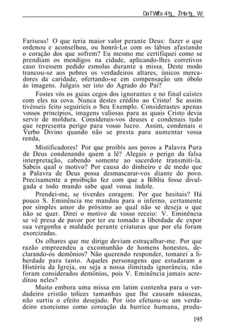______________________________________________________________



Fariseus! O que teria maior valor perante Deus: fazer o que
ordenou e aconselhou, ou honrá-Lo com os lábios afastando
o coração dos que sofrem? Eu mesmo me certifiquei como se
prendiam os mendigos na cidade, aplicando-lhes corretivos
caso tivessem pedido esmolas durante a missa. Deste modo
trancou-se aos pobres os verdadeiros altares, únicos merca-
dores da caridade, ofertando-se em compensação um óbolo
às imagens. Julgais ser isto do Agrado do Pai?
     Fostes vós os guias cegos dos ignorantes e no final caístes
com eles na cova. Nunca destes crédito ao Cristo! Se assim
tivésseis feito seguiríeis o Seu Exemplo. Considerastes apenas
vossos princípios, imagens valiosas para as quais Cristo devia
servir de moldura. Considerais-vos deuses e condenais tudo
que representa perigo para vosso lucro. Assim, condenais o
Verbo Divino quando não se presta para aumentar vossa
renda,
     Mistificadores! Por que proibís aos povos a Palavra Pura
de Deus condenando quem a lê? Alegais o perigo da falsa
interpretação, cabendo somente ao sacerdote transmiti-la.
Sabeis qual o motivo? Por causa do dinheiro e de medo que
a Palavra de Deus possa desmascarar-vos diante do povo.
Precisamente a proibição fez com que a Bíblia fosse divul-
gada e todo mundo sabe qual vossa índole.
     Prendei-me, se tiverdes coragem. Por que hesitais? Há
pouco S. Eminência me mandou para o inferno, certamente
por simples amor do próximo ao qual não se deseja o que
não se quer. Direi o motivo de vosso receio: V. Eminência
se vê presa de pavor por ter eu tomado a liberdade de expor
sua vergonha e maldade perante criaturas que por ela foram
exorcizadas.
     Os olhares que me dirige deviam estraçalhar-me. Por que
razão empreendeu a excomunhão de homens honestos, de-
clarando-os demônios? Não querendo responder, tomarei a li-
berdade para tanto. Aqueles personagens que estudaram a
História da Igreja, ou seja a nossa ilimitada ignorância, não
foram considerados demônios, pois V. Eminência jamais acre-
ditou neles?
     Muito embora uma missa em latim contenha para o ver-
dadeiro cristão tolices tamanhas que lhe causam náuseas,
não surtiu o efeito desejado. Por isto efetuou-se um verda-
deiro exorcismo como coroação da burrice humana, produ-
                                                            195
 