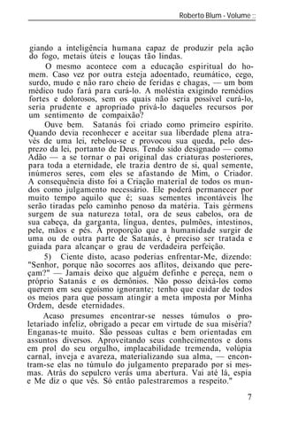 Roberto Blum - Volume
______________________________________________________________



 giando a inteligência humana capaz de produzir pela ação
 do fogo, metais úteis e louças tão lindas.
      O mesmo acontece com a educação espiritual do ho-
 mem. Caso vez por outra esteja adoentado, reumático, cego,
 surdo, mudo e não raro cheio de feridas e chagas, — um bom
 médico tudo fará para curá-lo. A moléstia exigindo remédios
 fortes e dolorosos, sem os quais não seria possível curá-lo,
seria prudente e apropriado privá-lo daqueles recursos por
 um sentimento de compaixão?
      Ouve bem. Satanás foi criado como primeiro espírito.
Quando devia reconhecer e aceitar sua liberdade plena atra-
 vés de uma lei, rebelou-se e provocou sua queda, pelo des-
prezo da lei, portanto de Deus. Tendo sido designado — como
Adão — a se tornar o pai original das criaturas posteriores,
para toda a eternidade, ele trazia dentro de si, qual semente,
inúmeros seres, com eles se afastando de Mim, o Criador.
A consequência disto foi a Criação material de todos os mun-
dos como julgamento necessário. Ele poderá permanecer por
muito tempo aquilo que é; suas sementes incontáveis lhe
serão tiradas pelo caminho penoso da matéria. Tais gérmens
surgem de sua natureza total, ora de seus cabelos, ora de
sua cabeça, da garganta, língua, dentes, pulmões, intestinos,
pele, mãos e pés. À proporção que a humanidade surgir de
uma ou de outra parte de Satanás, é preciso ser tratada e
guiada para alcançar o grau de verdadeira perfeição.
      5) Ciente disto, acaso poderias enfrentar-Me, dizendo:
"Senhor, porque não socorres aos aflitos, deixando que pere-
çam?" — Jamais deixo que alguém definhe e pereça, nem o
próprio Satanás e os demônios. Não posso deixá-los como
querem em seu egoísmo ignorante; tenho que cuidar de todos
os meios para que possam atingir a meta imposta por Minha
Ordem, desde eternidades.
     Acaso presumes encontrar-se nesses túmulos o pro-
letariado infeliz, obrigado a pecar em virtude de sua miséria?
Enganas-te muito. São pessoas cultas e bem orientadas em
assuntos diversos. Aproveitando seus conhecimentos e dons
em prol do seu orgulho, implacabilidade tremenda, volúpia
carnal, inveja e avareza, materializando sua alma, — encon-
tram-se elas no túmulo do julgamento preparado por si mes-
mas. Atrás do sepulcro verás uma abertura. Vai até lá, espia
e Me diz o que vês. Só então palestraremos a respeito."
                                                            7
 