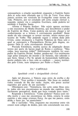 ______________________________________________________________



consequência a criação sacerdotal, enquanto o Espírito Santo
dela se acha mais afastado que o Céu da Terra. Essa alma
jamais aceitou um versículo do Evangelho como norma de
vida. Primeiro, por ter estudado sob certa coação clerical e,
segundo, jamais viu a completa Escritura, onde poderia ter
recebido o Espírito Santo.
     Afirma o Próprio Senhor: Não sejais apenas ouvintes
e sim executores de Minha Doutrina, que descobrireis o poder
do Espírito de Deus. Como poderia um novato chegar a tal
conhecimento se a leitura é estritamente proibida? Deste
modo ele não consegue se tornar ouvinte, muito menos pra-
ticante do Verbo. Não podendo seguir a ordem dada pelo
Cristo, como alcançaria o Espírito Poderoso de Deus sem o
qual se outorgaria a Plenipotência Divina pelo dogma, en-
quanto Dela se acha eternamente distante?
     Prezada Eminência, medita acerca da adaptação desses
textos por parte da Igreja pagã de Roma e confessa: "Mea
culpa, mea maxima culpa!" Infelizmente também fui usur-
pador do Espírito Divino. Senhor, perdoa-me! Era totalmente
cego pelas tentações do mundo e de Satanás, não sabendo o
que fazia. Quiçá o Pai Se apiade da humanidade ludibriada,
muito embora não o faça com os cardeais — nunca instituí-
dos pelo Cristo, nem tampouco por Pedro e Paulo."

                      231.° CAPÍTULO
          Igualdade cristã e desigualdade clerical.
     Após tal discurso, o Núncio coça atrás da orelha e diz
aos demais: "Esse acólito é tremendo. Não fosse eu cardeal,
tinha vontade de lhe dar razão. Assim, não posso aceitar
sugestões por parte de um sacristão."
     Obtempera este: "Eminência, tão certo como Deus exis-
te, todos nós nos encontramos no mundo dos espíritos, fato
facilmente perceptível, desde que haja vontade para tanto."
     Responde a Eminência: "Como poderia? Nunca senti mi-
nha morte e caso me encontrasse no Além, estaria lá como
espírito e não como criatura física. Ao que me parece, estás
doido e fazes jus "ao manicômio."
     Diz o sacristão: "Ora, enquanto me encontrar entre vós
estarei num colégio de doidos, pois não constatando sua exis-
                                                         199
 