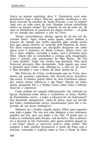 Jacob Lorber
 _____________________________________________________________



tência no mundo espiritual, deve V. Eminência estar com-
pletamente cega e louca. Dize-me, quantos arcebispos e car-
deais estavam na catedral de Santo Estevão, a um só tempo?
Aqui sois ao todo cerca de cem. Quando teriam trabalhado
tantos ao mesmo tempo? Sei somente de um de cada vez. Se
aqui as Eminências se juntaram há alguns séculos — só pode
ser no mundo dos espíritos e não na Terra.
     Nessas circunstâncias, afirmo, apesar de ser por vós de-
clarado louco: Aqui, somos todos iguais, muito embora a
loucura do mundo nos tenha separado pelo estado social,
fato que jamais deveria ter ocorrido pela Doutrina de Jesus.
Ele disse expressamente aos discípulos desejosos em saber
quem seria o primeiro no Reino Celeste: Quem entre vós
for o mais simples, servindo a todos, será o primeiro para
Mim. Quem não se assemelhar à criança pela imaginação,
id ia e atitude, não participará do Meu Reino. Só Um
é vosso Senhor! Todos vós, irmãos sem distinção. Pelo amor
fraternal provareis Meu discipulado. Todo aquele que amar
o próximo qual irmão sem sobrepor-se, a não ser no amor,
é Meu discípulo e tem o Reino de Deus dentro de si.
     São Palavras do Cristo, evidenciando que na Terra, mor-
mente em assuntos espirituais, não deveria haver classifica-
ção social. O Senhor jamais falou de uma Eminência episco-
pal, muito menos referiu-se a um Papa! Devem ser todos
 guais, porquanto Ele é o Senhor Único sobre Todo o Infinito
material e espiritual.
     Como podiam ter surgido diferenciações tão colossais na
Igreja, declarada como única e verdadeira, se Jesus, Senhor
de Eternidades, serviu a todos e ofereceu-Se um holocausto?
Seu declarado antagonista, vindo de baixo, quer ser servido
por todos, estabelecendo tantas classificações para dar a im-
pressão de seu posto inatingível.
     Sabemos ter o Senhor ungido alguns filhos para regentes
com todo o poder. Por isto nos cabe obedecer a tais soberanos
ungidos por Ele, pois seu poder é do Alto. O poder que os
Papas se conferiram pela fraude, vem de baixo. São os primei-
ros a pisarem as leis fraternais, pois quem poderia igualar-se
a um Papa? Quem se atreveria tratá-lo como irmão? Não
compete a todo católico pronunciar o nome do Papa com a
máxima veneração e respeito como se fora o Nome de Deus

200
 
