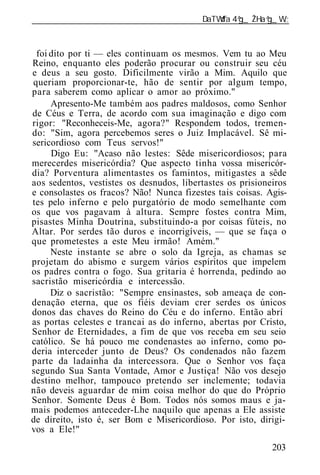 ______________________________________________________________



 foi dito por ti — eles continuam os mesmos. Vem tu ao Meu
Reino, enquanto eles poderão procurar ou construir seu céu
e deus a seu gosto. Dificilmente virão a Mim. Aquilo que
queriam proporcionar-te, hão de sentir por algum tempo,
para saberem como aplicar o amor ao próximo."
     Apresento-Me também aos padres maldosos, como Senhor
de Céus e Terra, de acordo com sua imaginação e digo com
rigor: "Reconheceis-Me, agora?" Respondem todos, tremen-
do: "Sim, agora percebemos seres o Juiz Implacável. Sê mi-
sericordioso com Teus servos!"
     Digo Eu: "Acaso não lestes: Sêde misericordiosos; para
merecerdes misericórdia? Que aspecto tinha vossa misericór-
dia? Porventura alimentastes os famintos, mitigastes a sêde
aos sedentos, vestistes os desnudos, libertastes os prisioneiros
e consolastes os fracos? Não! Nunca fizestes tais coisas. Agis-
tes pelo inferno e pelo purgatório de modo semelhante com
os que vos pagavam à altura. Sempre fostes contra Mim,
pisastes Minha Doutrina, substituindo-a por coisas fúteis, no
Altar. Por serdes tão duros e incorrigíveis, — que se faça o
que prometestes a este Meu irmão! Amém."
     Neste instante se abre o solo da Igreja, as chamas se
projetam do abismo e surgem vários espíritos que impelem
os padres contra o fogo. Sua gritaria é horrenda, pedindo ao
sacristão misericórdia e intercessão.
     Diz o sacristão: "Sempre ensinastes, sob ameaça de con-
denação eterna, que os fiéis deviam crer serdes os únicos
donos das chaves do Reino do Céu e do inferno. Então abrí
as portas celestes e trancai as do inferno, abertas por Cristo,
Senhor de Eternidades, a fim de que vos receba em seu seio
católico. Se há pouco me condenastes ao inferno, como po-
deria interceder junto de Deus? Os condenados não fazem
parte da ladainha da intercessora. Que o Senhor vos faça
segundo Sua Santa Vontade, Amor e Justiça! Não vos desejo
destino melhor, tampouco pretendo ser inclemente; todavia
não deveis aguardar de mim coisa melhor do que do Próprio
Senhor. Somente Deus é Bom. Todos nós somos maus e ja-
mais podemos anteceder-Lhe naquilo que apenas a Ele assiste
de direito, isto é, ser Bom e Misericordioso. Por isto, dirigi-
vos a Ele!"
                                                            203
 