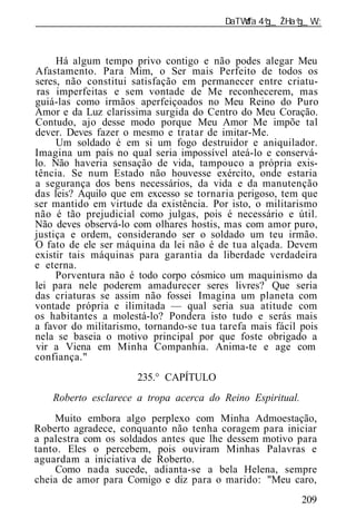 ______________________________________________________________



     Há algum tempo privo contigo e não podes alegar Meu
Afastamento. Para Mim, o Ser mais Perfeito de todos os
seres, não constitui satisfação em permanecer entre criatu-
 ras imperfeitas e sem vontade de Me reconhecerem, mas
guiá-las como irmãos aperfeiçoados no Meu Reino do Puro
Amor e da Luz claríssima surgida do Centro do Meu Coração.
Contudo, ajo desse modo porque Meu Amor Me impõe tal
dever. Deves fazer o mesmo e tratar de imitar-Me.
     Um soldado é em si um fogo destruidor e aniquilador.
Imagina um país no qual seria impossível ateá-lo e conservá-
lo. Não haveria sensação de vida, tampouco a própria exis-
tência. Se num Estado não houvesse exército, onde estaria
a segurança dos bens necessários, da vida e da manutenção
das leis? Aquilo que em excesso se tornaria perigoso, tem que
ser mantido em virtude da existência. Por isto, o militarismo
não é tão prejudicial como julgas, pois é necessário e útil.
Não deves observá-lo com olhares hostis, mas com amor puro,
justiça e ordem, considerando ser o soldado um teu irmão.
O fato de ele ser máquina da lei não é de tua alçada. Devem
existir tais máquinas para garantia da liberdade verdadeira
e eterna.
     Porventura não é todo corpo cósmico um maquinismo da
lei para nele poderem amadurecer seres livres? Que seria
das criaturas se assim não fossei Imagina um planeta com
vontade própria e ilimitada — qual seria sua atitude com
os habitantes a molestá-lo? Pondera isto tudo e serás mais
a favor do militarismo, tornando-se tua tarefa mais fácil pois
nela se baseia o motivo principal por que foste obrigado a
vir a Viena em Minha Companhia. Anima-te e age com
confiança."
                      235.° CAPÍTULO
    Roberto esclarece a tropa acerca do Reino Espiritual.
    Muito embora algo perplexo com Minha Admoestação,
Roberto agradece, conquanto não tenha coragem para iniciar
a palestra com os soldados antes que lhe dessem motivo para
tanto. Eles o percebem, pois ouviram Minhas Palavras e
aguardam a iniciativa de Roberto.
     Como nada sucede, adianta-se a bela Helena, sempre
cheia de amor para Comigo e diz para o marido: "Meu caro,
                                                            209
 