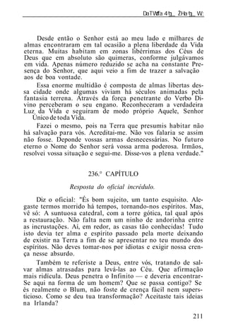 ______________________________________________________________



     Desde então o Senhor está ao meu lado e milhares de
almas encontraram em tal ocasião a plena liberdade da Vida
eterna. Muitas habitam em zonas libérrimas dos Céus de
Deus que em absoluto são quimeras, conforme julgávamos
em vida. Apenas número reduzido se acha na constante Pre-
sença do Senhor, que aqui veio a fim de trazer a salvação
aos de boa vontade.
     Essa enorme multidão é composta de almas libertas des-
sa cidade onde algumas viviam há séculos animadas pela
fantasia terrena. Através da força penetrante do Verbo Di-
vino perceberam o seu engano. Reconheceram a verdadeira
Luz da Vida e seguiram de modo próprio Aquele, Senhor
   Único de toda Vida.
     Fazei o mesmo, pois na Terra que presumis habitar não
há salvação para vós. Acreditai-me. Não vos falaria se assim
não fosse. Deponde vossas armas desnecessárias. No futuro
eterno o Nome do Senhor será vossa arma poderosa. Irmãos,
resolvei vossa situação e segui-me. Disse-vos a plena verdade."


                      236.° CAPÍTULO
                Resposta do oficial incrédulo.
     Diz o oficial: "És bom sujeito, um tanto esquisito. Ale-
gaste termos morrido há tempos, tornando-nos espíritos. Mas,
vê só: A suntuosa catedral, com a torre gótica, tal qual após
a restauração. Não falta nem um ninho de andorinha entre
as incrustações. Aí, em redor, as casas tão conhecidas! Tudo
isto devia ter alma e espírito passado pela morte deixando
de existir na Terra a fim de se apresentar no teu mundo dos
espíritos. Não deves tomar-nos por idiotas e exigir nossa cren-
ça nesse absurdo.
     Também te referiste a Deus, entre vós, tratando de sal-
var almas atrasadas para levá-las ao Céu. Que afirmação
mais ridícula. Deus penetra o Infinito — e deveria encontrar-
Se aqui na forma de um homem? Que se passa contigo? Se
és realmente o Blum, não foste de crença fácil nem supers-
ticioso. Como se deu tua transformação? Aceitaste tais id ias
na Irlanda?
                                                           211
 