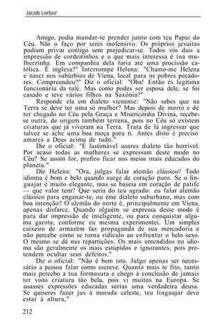 Jacob Lorber
_____________________________________________________________



     Amigo, podia mandar-te prender junto com teu Papai do
Céu. Não o faço por seres inofensivo. Os próprios jesuítas
podiam privar contigo sem prejudicar-se. Todos vós dais a
impressão de cordeirinhos e o que mais interessa é tua mu-
lherzinha. Em companhia dela faria até uma procissão ca-
tólica. É inglesa?" Interrompe Helena: "Chamo-me Helena
e nasci nos subúrbios de Viena, local para os pobres pecado-
res. Compreendeu?" Diz o oficial: "Oba! Então és legítima
funcionária da ralé. Mas como podes ser esposa dele, se foi
casado e teve vários filhos na Saxônia?"
     Responde ela em dialeto vienense: "Não sabes que na
Terra se deve ter uma só mulher? Mas depois de morto e de
ter chegado no Céu pela Graça e Misericórdia Divina, recebe-
se outra, de origem também terrena, pois no Céu só existem
criaturas que já viveram na Terra. Trata de lá ingressar que
talvez se ache uma boa moça para ti. Antes disto é preciso
amares a Deus acima de tudo."
     Diz o oficial: "É lastimável usares dialeto tão horrível.
Por acaso todas as mulheres se expressam deste modo no
Céu? Se assim for, prefiro ficar nos meios mais educados do
planeta."
     Diz Helena: "Ora, julgas falar alemão clássico? Todo
idioma é bom e belo quando surge de coração puro. Se o lin-
guajar é muito elegante, mas se baseia em coração de patife
— que valor tem? Que seria do teu agrado: eu falar alemão
clássico para enganar-te, ou esse dialeto suburbano, mas com
boa intenção? O alemão do norte é, principalmente em Viena,
apenas disfarce. Quando alguém se expressa desse modo é
para dar impressão de inteligente, ou para conquistar algu-
ma garota, conforme eu mesma experimentei. Um simples
caixeiro de armazém faz propaganda de sua mercadoria e
não percebe como se torna ridículo ao enfrentar o belo sexo.
O mesmo se dá nas repartições. Os mais entendidos no idio-
ma são geralmente os mais estúpidos e ignorantes, pois pre-
tendem ocultar seus defeitos."
     Diz o oficial: "Não é bem isto. Julgo apenas ser neces-
sário a pessoa falar como escreve. Quanto mais te fito, tanto
mais percebo a tua formosura e chego à conclusão de jamais
ter visto criatura tão bela, pois vi muitas na Europa. Se
usasses expressões educadas serias uma verdadeira deusa.
Se quiseres fazer jus à morada celeste, teu linguajar deve
estar à altura,"
212
 