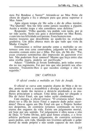 ______________________________________________________________


meu Pai Bondoso e Santo!" Atirando-se ao Meu Peito ele
chora de alegria e Eu o abençoo para que possa suportar o
Meu Amor."
      Após algum tempo ele Me solta e diz de olhos úmidos:
"Pai Querido! Sou tão feliz como jamais sucedera a alguém.
Aceita a minha tropa e não consideres seus defeitos."
     Respondo: "Filho querido, teu pedido vem tarde, por já
ter sido aceita. Serás seu guia e doutrinador no Meu Reino,
e com isto tua felicidade será perene. Esses homens tem
muitos tesouros que descobrirás ao ajudá-los na evolução
gradativa. Um deles abarca mais do que tudo que viste da
Minha Criação."
     Entrementes o militar percebe como a multidão se en-
ternece com essa cena comovedora, julgando ter havido um
encontro comum entre pai e filho. Por isto, ele Me diz: "Pai,
essas criaturas semimortas dão impressão de quererem evo-
luir. Não poderiam ficar conosco? Mesmo que haja entre elas
uma ovelha negra, poderia ser purificada."
     Aduzo: "Também já foram lembradas, pois todas entra-
rão no teu regimento. Foi por isto que não permiti seu afas-
tamento. Transmite-lhes o que sucedeu contigo e eles te
seguirão."
                      238.º CAPÍTULO
      O oficial conduz a multidão ao Vale de Josafá.
     O oficial se curva com respeito diante de Mim e de to-
dos, posta-se entre a assembl ia e divulga a salvação de suas
almas de modo tão incisivo a deixá-la atordoada e as mu-
lheres principiam a soluçar. Uma delas julga ter chegado o
Dia do Juízo Final, em que todos serão condenados.
     Com energia, o oficial retruca: "Ó criaturas tolas! Acre-
ditais ter o Dia do Juízo Final o aspecto dado pelos sacer-
dotes? Deu-se agora um Dia Final em que o Próprio Senhor
nos despertou, do contrário teríamos continuado na treva
eterna dos enganos da vida. Existe um julgamento mortal,
até hoje por nós sentido. Tal julgamento é obra nossa e não
de Deus. O Verbo Divino, pelo qual fomos criados, e o livre
arbítrio perfazem nosso julgamento, do contrário seríamos
quais pedras, sem vida. Quando nos tivermos aplicado o golpe
mortal de modo próprio e não sendo capazes de nos socor-
                                                          215
 