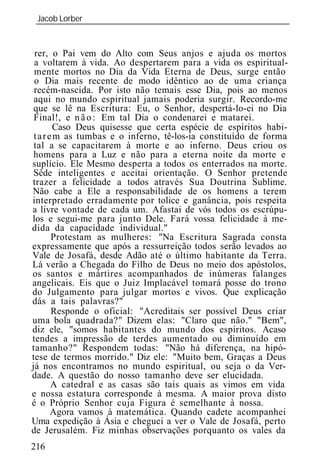 Jacob Lorber
 _____________________________________________________________


 rer, o Pai vem do Alto com Seus anjos e ajuda os mortos
 a voltarem à vida. Ao despertarem para a vida os espiritual-
 mente mortos no Dia da Vida Eterna de Deus, surge então
 o Dia mais recente de modo idêntico ao de uma criança
 recém-nascida. Por isto não temais esse Dia, pois ao menos
 aqui no mundo espiritual jamais poderia surgir. Recordo-me
 que se lê na Escritura: Eu, o Senhor, despertá-lo-ei no Dia
 Final!, e n ã o : Em tal Dia o condenarei e matarei.
         Caso Deus quisesse que certa espécie de espíritos habi-
 t a r e m as tumbas e o inferno, tê-los-ia constituído de forma
 tal a se capacitarem à morte e ao inferno. Deus criou os
 homens para a Luz e não para a eterna noite da morte e
suplício. Ele Mesmo desperta a todos os enterrados na morte.
 Sêde inteligentes e aceitai orientação. O Senhor pretende
trazer a felicidade a todos através Sua Doutrina Sublime.
Não cabe a Ele a responsabilidade de os homens a terem
interpretado erradamente por tolice e ganância, pois respeita
a livre vontade de cada um. Afastai de vós todos os escrúpu-
los e segui-me para junto Dele. Fará vossa felicidade à me-
dida da capacidade individual."
        Protestam as mulheres: "Na Escritura Sagrada consta
expressamente que após a ressurreição todos serão levados ao
Vale de Josafá, desde Adão até o último habitante da Terra.
Lá verão a Chegada do Filho de Deus no meio dos apóstolos,
os santos e mártires acompanhados de inúmeras falanges
angelicais. Eis que o Juiz Implacável tomará posse do trono
do Julgamento para julgar mortos e vivos. Que explicação
dás a tais palavras?"
        Responde o oficial: "Acreditais ser possível Deus criar
uma bola quadrada?" Dizem elas: "Claro que não." "Bem",
diz ele, "somos habitantes do mundo dos espíritos. Acaso
tendes a impressão de terdes aumentado ou diminuído em
tamanho?" Respondem todas: "Não há diferença, na hipó-
tese de termos morrido." Diz ele: "Muito bem, Graças a Deus
já nos encontramos no mundo espiritual, ou seja o da Ver-
dade. A questão do nosso tamanho deve ser elucidada.
        A catedral e as casas são tais quais as vimos em vida
e nossa estatura corresponde à mesma. A maior prova disto
é o Próprio Senhor cuja Figura é semelhante à nossa.
        Agora vamos à matemática. Quando cadete acompanhei
Uma expedição à Ásia e cheguei a ver o Vale de Josafá, perto
de Jerusalém. Fiz minhas observações porquanto os vales da
216
 