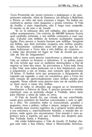 ______________________________________________________________


Terra Prometida são muito estreitos e pedregosos e de com-
primento reduzido. Além de Damasco, em direção à Babilônia
e Pérsia, os vales são mais extensos e largos. Na Judéia en-
contram-se apenas vales pequenos e grutas estreitas. O Vale
do Jordão, o mais importante, não é largo nem comprido.
O mesmo se dá com o de Josafá.
      Se eu lá colocasse dois mil soldados, eles poderiam es-
colher acampamento. Um exército de 600.000 homens ficaria
qual sardinha enlatada, e um milhão começaria a suar san-
gue. Calculai cem milhões de homens acampados naquela
região. Para povoar a Áustria bastam cem milhões. Imaginai
um bilhão, que bem juntinho ocuparia sete milhas quadra-
das. Atualmente contamos cinco mil anos em que no mí-
nimo habitaram a Terra dois a três bilhões de criaturas —
e todas elas deveriam ter lugar no Vale de Josafá por oca-
sião do Dia do Julgamento?
     Para tanto seria preciso transformar o planeta todo em
Vale ou reduzir os homens a infusórios. E os pobres anjos
do Céu teriam que usar os melhores microscópios a fim de
separar os bons dos maus. Se porventura a Terra toda fosse
o dito Vale, nem todos poderiam ver o Juiz Implacável, ouvir
o julgamento a um só tempo, mas somente após decorridas
24 horas. O Senhor teria que pronunciar o Julgamento de
segundo em segundo, e com voz estentórica, pois a Terra faz
uma rotação de aproximadamente cinco milhas alemãs por
segundo. Nesse cálculo seria preciso uma voz de canhão para
se fazer ouvir a umas três milhas.
     Por aí vêdes os absurdos que surgem ao se interpretar
literalmente a Palavra de Deus. É preciso procurar o sentido
espiritual, caso se pretenda chegar à Verdade, único meio
para libertar a alma de todos os erros.
     O Vale de Josafá foi, em virtude de sua esterilidade,
usado para cemitério de famílias conceituadas e nele se apli-
ca o dito: No cemitério todos se reencontram, grandes e
pequenos, ricos e pobres, velhos e moços, amigos e inimigos.
No sentido mais restrito significa ele a própria tumba devido
à sua estreiteza e, espiritualmente falando, o mundo dos es-
píritos, onde agora nos encontramos. Este mundo é uma se-
pultura para o espírito até que o Senhor nos desperte pela
Sua Vontade Santa e Poderosa.
     Até então habitávamos o Vale de Josafá. O Senhor che-
gou com toda a Sua Glória, Amor e Misericórdia Infinitos,
                                                          217
 